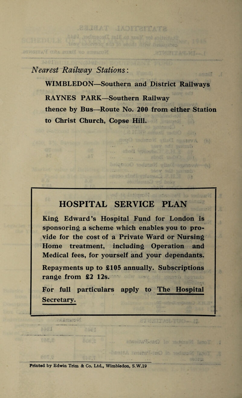 Nearest Railway Stations: WIMBLEDON—Southern and District Railways RAYNES PARK—Southern Railway thence by Bus—Route No. 200 from either Station to Christ Church, Copse Hill. HOSPITAL SERVICE PLAN King Edward’s Hospital Fund for London is sponsoring a scheme which enables you to pro¬ vide for the cost of a Private Ward or Nursing Home treatment, including Operation and Medical fees, for yourself and your dependants. Repayments up to £105 annually. Subscriptions range from £2 12s. For full particulars apply to The Hospital Secretary. Printed by Edwin Trim & Co. Ltd., Wimbledon, S.W.19