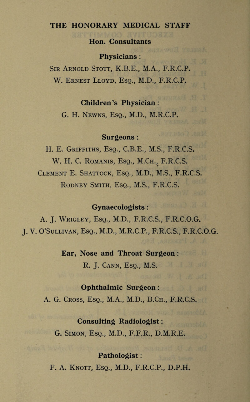 THE HONORARY MEDICAL STAFF Hon. Consultants Physicians : Sir Arnold Stott, K.B.E., M.A., F.R.C.P. W. Ernest Lloyd, Esq., M.D., F.R.C.P. Children’s Physician : G. H. Newns, Esq., M.D., M.R.C.P. Surgeons: H. E. Griffiths, Esq., C.B.E., M.S., F.R.C.S. W. H. C. Romanis, Esq., M.Ch., F.R.C.S. Clement E. Shattock, Esq., M.D., M.S., F.R.C.S. Rodney Smith, Esq., M.S., F.R.C.S. Gynaecologists : A. J. Wrigley, Esq., M.D., F.R.C.S., F.R.C.O.G. J. V. O’Sullivan, Esq., M.D., M.R.C.P., F.R.C.S., F.R.C.O.G. Ear, Nose and Throat Surgeon : R. J. Cann, Esq., M.S. Ophthalmic Surgeon : A. G. Cross, Esq., M.A., M.D., B.Ch., F.R.C.S. Consulting Radiologist: G. Simon. Esq., M.D., F.F.R., D.M.R.E. Pathologist: F. A. Knott, Esq., M.D., F.R.C.P., D.P.H.