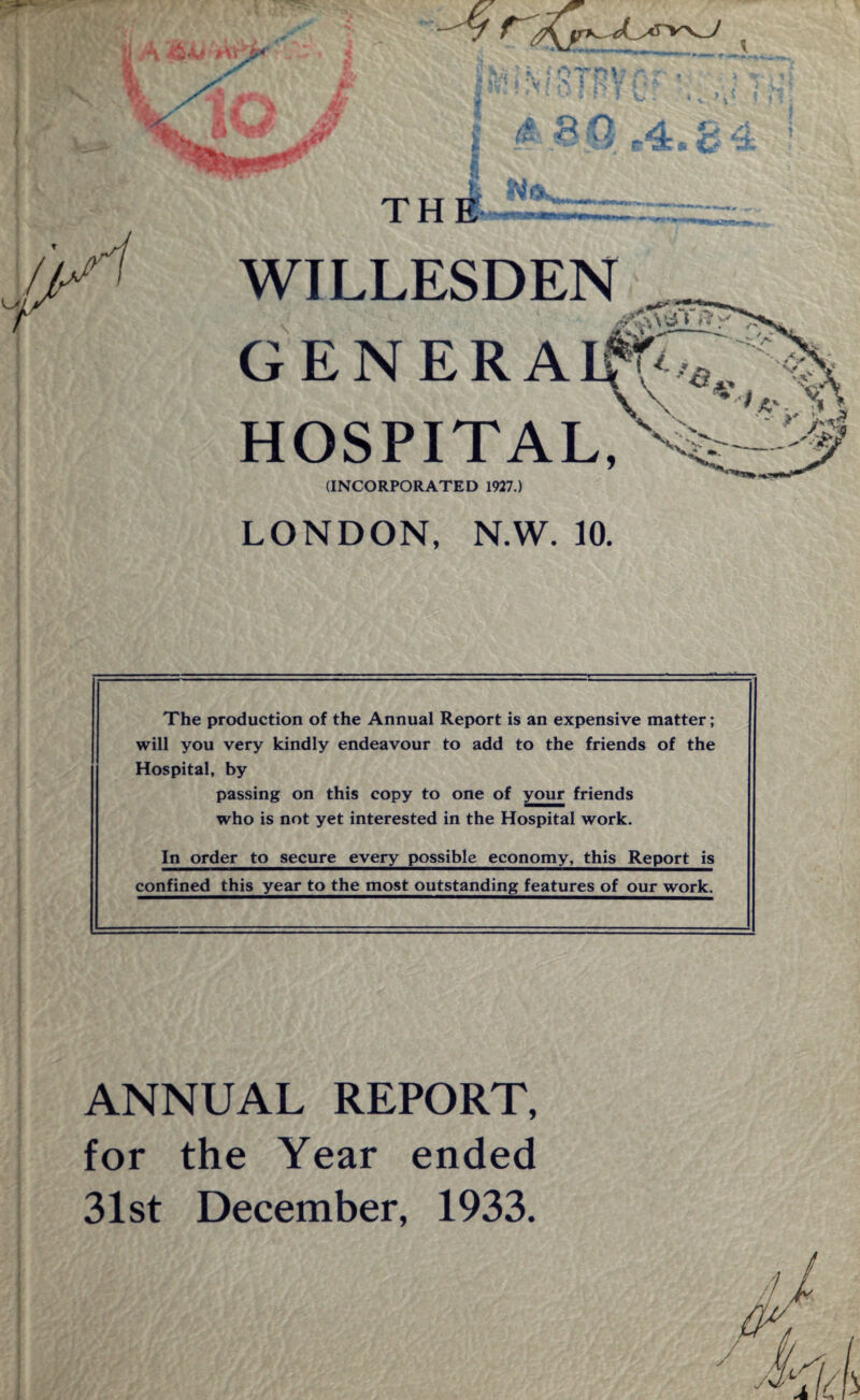 I A nTP* a ri /&* 4 ,S tr $ A ? f) <4 & 4 ^ » c«i tfa X < )t ^*J A Li «V > Jt T H E WILLESDEN '*• m-ua -4->.t‘’. \ ^ GENERA If f^4„ \\ • '«• HOSPITAL, (INCORPORATED 1927.) LONDON, N.W. 10. The production of the Annual Report is an expensive matter; will you very kindly endeavour to add to the friends of the Hospital, by passing on this copy to one of your friends who is not yet interested in the Hospital work. In order to secure every possible economy, this Report is confined this year to the most outstanding features of our work. ANNUAL REPORT, for the Year ended 31st December, 1933.