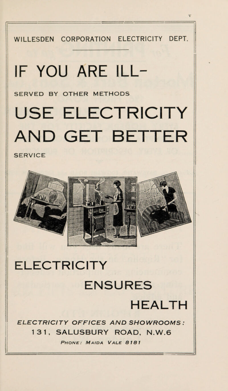 WILLESDEN CORPORATION ELECTRICITY DEPT. IF YOU ARE ILL- SERVED BY OTHER METHODS USE ELECTRICITY AND GET BETTER SERVICE ELECTRICITY ENSURES HEALTH ELECTRICITY OFFICES AND SHOWROOMS : 131, SALUSBURY ROAD, N.W.6 Phone: Mai da Vale 8 181