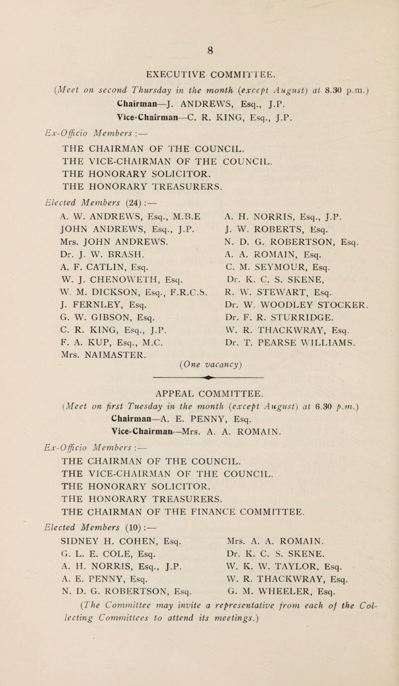 EXECUTIVE COMMITTEE. {Meet on second Thursday in the month {except August) at 8.30 p.m.) Chairman—J. ANDREWS, Esq., J.P. Vice=Chairman—C. R. KING, Esq., J.P. Ex-Officio Members : — THE CHAIRMAN OF THE COUNCIL. THE VICE-CHAIRMAN OF THE COUNCIL. THE HONORARY SOLICITOR. THE HONORARY TREASURERS. Elected Members (24) : — A. W. ANDREWS, Esq., M.B.E JOHN ANDREWS, Esq., J.P. Mrs. JOHN ANDREWS. Dr. J. W. BRASH. A. F. CATL1N, Esq. W. J. CHENOWETH, Esq. W. M. DICKSON, Esq., F.R.C.S. J. FERNLEY, Esq. G. W. GIBSON, Esq. C. R. KING, Esq., J.P. F. A. KUP, Esq., M.C. A. H. NORRIS, Esq., J.P. J. W. ROBERTS, Esq. N. D. G. ROBERTSON, Esq. A. A. ROMAIN, Esq. C. M. SEYMOUR, Esq. Dr. K. C. S. SKENE, R. W. STEWART, Esq. Dr. W. WOODLEY STOCKER. Dr. F. R. STURRIDGE. W. R. THACKWRAY, Esq. Dr. T. PEARSE WILLIAMS. Mrs. NAIMASTER. {One vacancy) APPEAL COMMITTEE. {Meet on first Tuesday in the month {except August) at 6.30 p.m.) Chairman—A. E. PENNY, Esq. Vice=Chairman—Mrs. A. A. ROMAIN. Ex-Officio Members — THE CHAIRMAN OF THE COUNCIL. THE VICE-CHAIRMAN OF THE COUNCIL. THE HONORARY SOLICITOR. THE HONORARY TREASURERS. THE CHAIRMAN OF THE FINANCE COMMITTEE. Elected Members (10) :— SIDNEY H. COHEN, Esq. G. L. E. COLE, Esq. A. H. NORRIS, Esq., J.P. A. E. PENNY, Esq. N. D. G. ROBERTSON, Esq. Mrs. A. A. ROMAIN. Dr. K. C. S. SKENE. W. K. W. TAYLOR, Esq. W. R. THACKWRAY, Esq. G. M. WHEELER, Esq. {The Committee may invite a representative from each of the Col¬ lecting Committees to attend its meetings.)