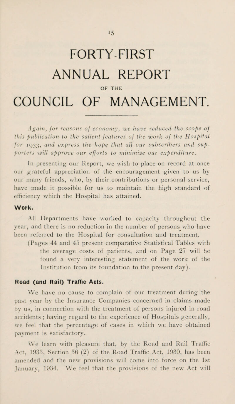 FORTY-FIRST ANNUAL REPORT OF THE COUNCIL OF MANAGEMENT. Again, for reasons of economy, we have reduced the scope of this publication to the salient features of the work of the Hospital for 1933, and express the hope that all our subscribers and sup¬ porters will approve our efforts to minimize our expenditure. In presenting our Report, we wish to place on record at once our grateful appreciation of the encouragement given to us by our many friends, who, by their contributions or personal service, have made it possible for us to maintain the high standard of efficiency which the Hospital has attained. Work. All Departments have worked to capacity throughout the year, and there is no reduction in the number of persons who have been referred to the Hospital for consultation and treatment. (Pages 44 and 45 present comparative Statistical Tables with the average costs of patients, and on Page 27 will be found a very interesting statement of the work of the Institution from its foundation to the present day). Road (and Rail) Traffic Acts. We have no cause to complain of our treatment during the past year by the Insurance Companies concerned in claims made by us, in connection with the treatment of persons injured in road accidents ; having regard to the experience of Hospitals generally, we feel that the percentage of cases in which we have obtained payment is satisfactory. We learn with pleasure that, by the Road and Rail Traffic Act, 1933, Section 36 (2) of the Road Traffic Act, 1930, has been amended and the new provisions will come into force on the 1st January, 1934. We feel that the provisions of the new Act will