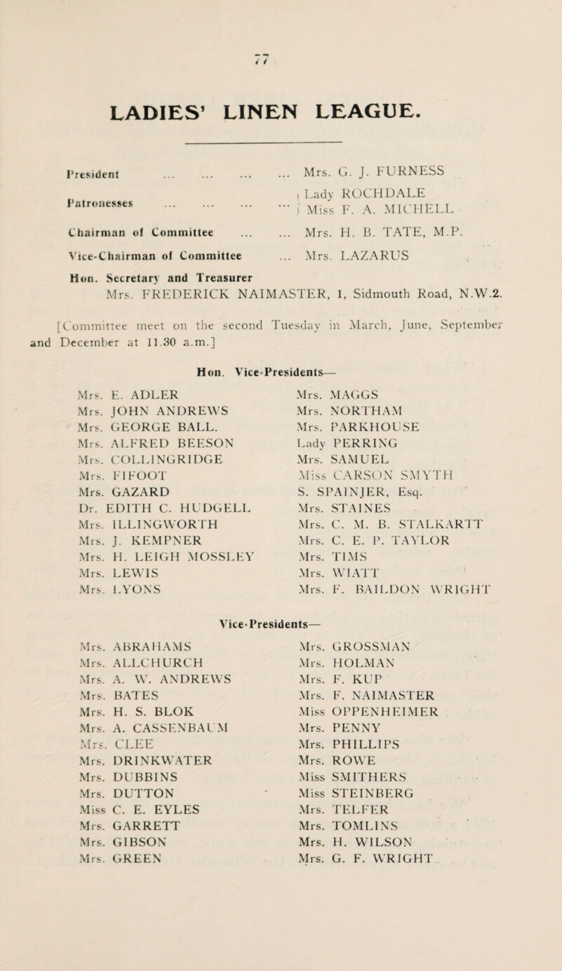 LADIES’ LINEN LEAGUE President Patronesses Chairman of Committee Vice-Chairman of Committee Hon. Secretary and Treasurer Mrs. G. J. FURNESS , Lady ROCHDALE j Miss F. A. MICHELL Mrs. H. B. TATE, M.P. Mrs. LAZARUS Mrs. FREDERICK NAIMASTER, 1, Sidmouth Road, N.W.2 [Committee meet on the second Tuesday in March, June, Septembei and December at 11.30 a.m.] Hon. Vice-Presidents— Mrs. E. ADLER Mrs. JOHN ANDREWS Mrs. GEORGE BALL. Mrs. ALFRED BEESON Mrs. COL LING RIDGE Mrs. FI FOOT Mrs. GAZARD Dr. EDITH C. HUDGELL Mrs. ILLINGWORTH Mrs. J. KEMPNER Mrs. H. LEIGH MOSSLEY Mrs. LEWIS Mrs. LYONS Mrs. MAGGS Mrs. NORTH AM Mrs. PARKHOUSE Lady PER RING Mrs. SAMUEL Miss CARSON SMYTH S. SPAINJER, Esq. Mrs. STAINES Mrs. C. M. B. STALKARTT Mrs. C. E. P. TAYLOR Mrs. TIMS Mrs. WI ATT Mrs. F. BAIL DON WRIGHT Vice-Presidents— Mrs. ABRAHAMS Mrs. ALIXHURCH Mrs. A. W. ANDREWS Mrs. BATES Mrs. H. S. BLOK Mrs. A. CASSENBAUM Mrs. CLEE Mrs. DRINKWATER Mrs. DUBBINS Mrs. DUTTON Miss C. E. EYLES Mrs. GARRETT Mrs. GIBSON Mrs. GREEN Mrs. GROSSMAN Mrs. HOLMAN Mrs. F. KUP Mrs. F. NAIMASTER Miss OPPENHELMER Mrs. PENNY Mrs. PHILLIPS Mrs. ROWE Miss SMITHERS Miss STEINBERG Mrs. TELFER Mrs. TOMLINS Mrs. H. WILSON Mrs. G. F. WRIGHT