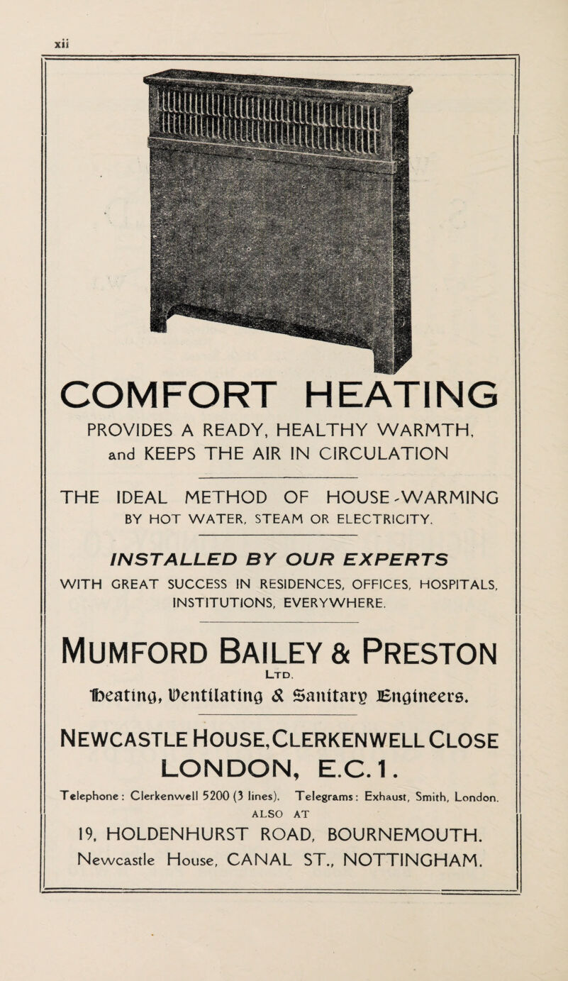 XU COMFORT HEATING PROVIDES A READY, HEALTHY WARMTH, and KEEPS THE AIR IN CIRCULATION THE IDEAL METHOD OF HOUSE - WARMING BY HOT WATER, STEAM OR ELECTRICITY. INSTALLED BY OUR EXPERTS WITH GREAT SUCCESS IN RESIDENCES, OFFICES, HOSPITALS, INSTITUTIONS, EVERYWHERE. Mumford Bailey & Preston Ltd. Ibeating, Ventilating & Sanitarg Engineers. Newcastle House,Clerken well Close LONDON, E.C.1, Telephone: Clerkenwell 5200 (3 lines). Telegrams: Exhaust, Smith, London. ALSO AT 19, HOLDENHURST ROAD, BOURNEMOUTH. Newcastle House, CANAL ST., NOTTINGHAM.