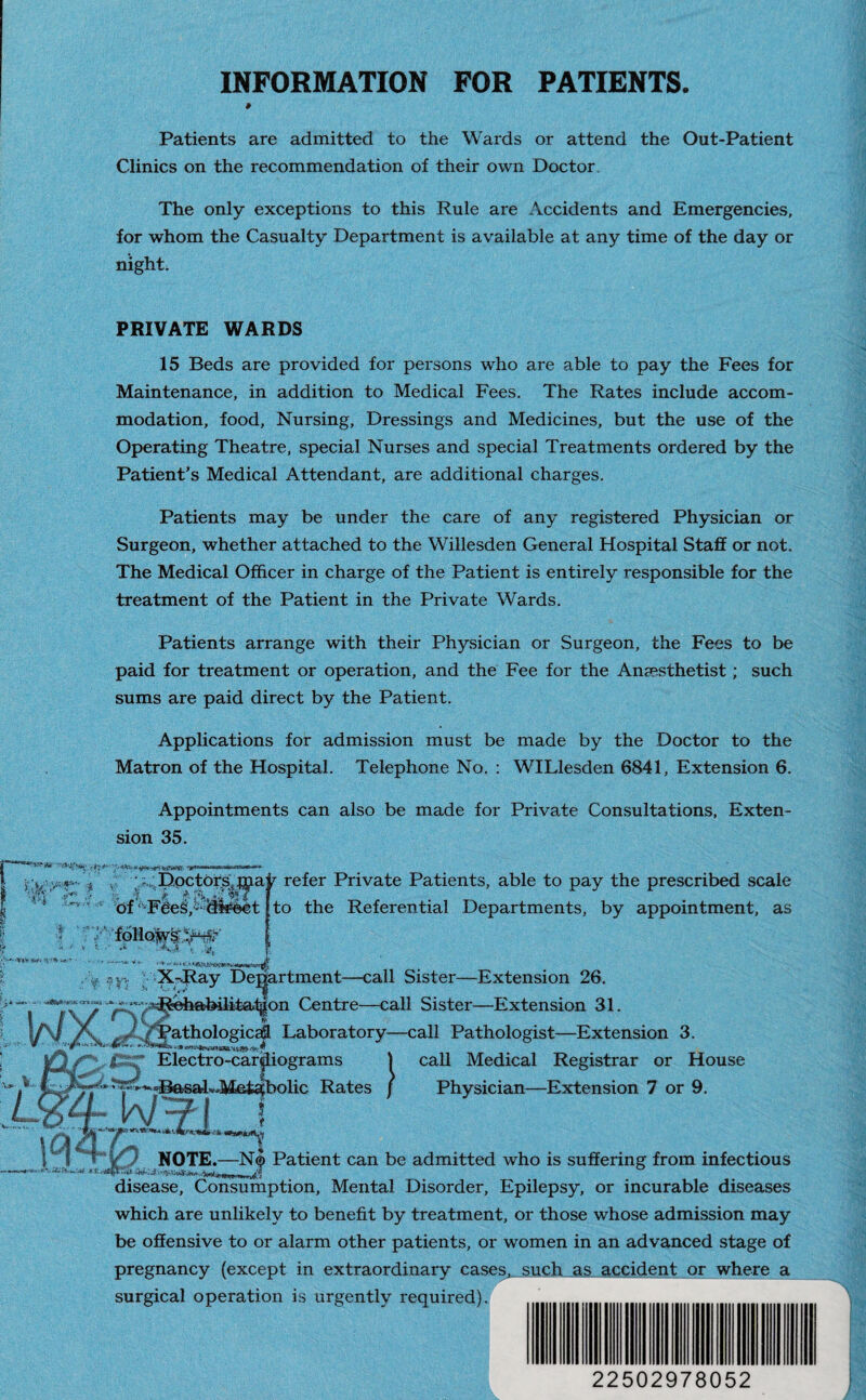 INFORMATION FOR PATIENTS. » Patients are admitted to the Wards or attend the Out-Patient Clinics on the recommendation of their own Doctor. The only exceptions to this Rule are Accidents and Emergencies, for whom the Casualty Department is available at any time of the day or night. PRIVATE WARDS 15 Beds are provided for persons who are able to pay the Fees for Maintenance, in addition to Medical Fees. The Rates include accom¬ modation, food, Nursing, Dressings and Medicines, but the use of the Operating Theatre, special Nurses and special Treatments ordered by the Patient’s Medical Attendant, are additional charges. Patients may be under the care of any registered Physician or Surgeon, whether attached to the Willesden General Hospital Staff or not. The Medical Officer in charge of the Patient is entirely responsible for the treatment of the Patient in the Private Wards. Patients arrange with their Physician or Surgeon, the Fees to be paid for treatment or operation, and the Fee for the Anaesthetist; such sums are paid direct by the Patient. Applications for admission must be made by the Doctor to the Matron of the Hospital. Telephone No. : WILlesden 6841, Extension 6. Appointments can also be made for Private Consultations, Exten¬ sion 35. fv Y’ ; i.'DpctbrSjj^.a r refer Private Patients, able to pay the prescribed scale | of Fde3,Miylct to the Referential Departments, by appointment, as ' follows:/^ ,-y .?y-. X-B.ay Department—call Sister—Extension 26. Rehabilitation Centre—call Sister—Extension 31. \ \ % athologicafl Laboratory—call Pathologist—Extension 3 “ • ■» nrr $ 1 ’ -h Basal Electro-cardiograms )olic Rates } call Medical Registrar or House Physician—Extension 7 or 9. NOTE.—N® Patient can be admitted who is suffering from infectious disease, Consumption, Mental Disorder, Epilepsy, or incurable diseases which are unlikely to benefit by treatment, or those whose admission may be offensive to or alarm other patients, or women in an advanced stage of pregnancy (except in extraordinary cases, such as accident or where a surgical operation is urgently required). 22502978052