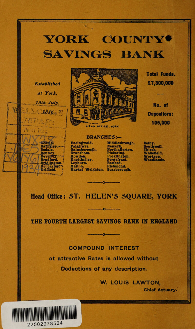 K YORK COUNTY* SAVINGS BANK Established at Yorkt 13*hJuly, «t*a e**»C«.von»t BRANCHES:— Rastngwold. Palsgrave, Gainsborough. Grantham. Howden. Knottingley, Leyburn. Mai ton. Middlesbrough, Newark. Northallerton, Pickering. Pocklington. Pontefract. Retford. Richmond. Total Funds. £7,300,000 No. of Osposltors: t OS, 000 Selby. Southwell, Thlrsk. Wakefield. Worksop. Woodland*. Market Welghton. Scarborough. Head Office: ST. HELENS SQUARE, YORK THE FOURTH LARGEST SAYINGS BANK IN ENGLAND COMPOUND INTEREST at attractive Rates is allowed without Deductions of any description. W. LOUIS LAWTON, Chief Actuary. 22502978524