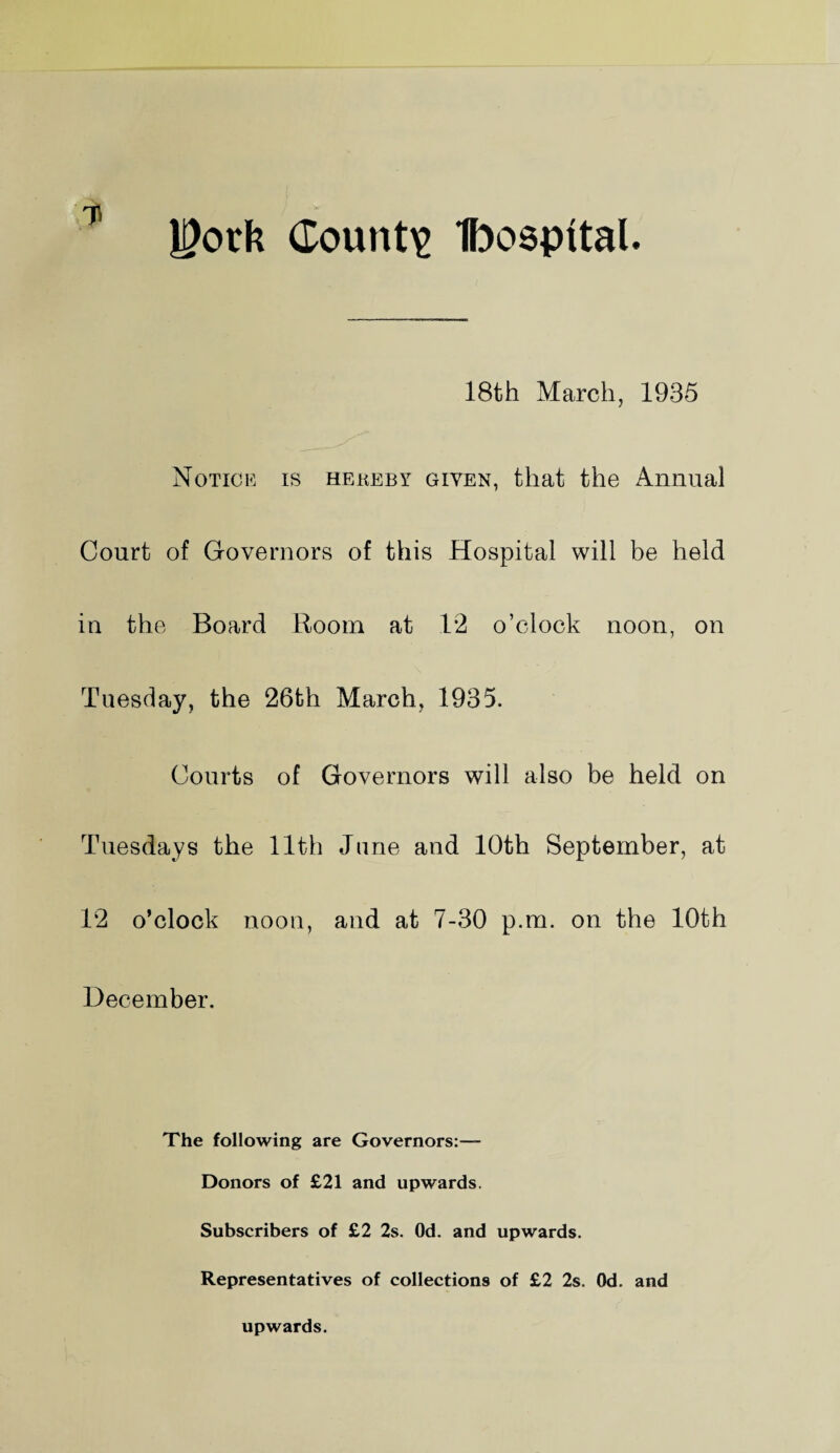 18th March, 1935 Notice is hekeby given, that the Annual Court of Governors of this Hospital will be held in the Board Room at 12 o’clock noon, on Tuesday, the 26th March, 1935. Courts of Governors will also be held on Tuesdays the 11th June and 10th September, at 12 o’clock noon, and at 7-30 p.m. on the 10th December. The following are Governors:— Donors of £21 and upwards. Subscribers of £2 2s. Od. and upwards. Representatives of collections of £2 2s. Od. and upwards.