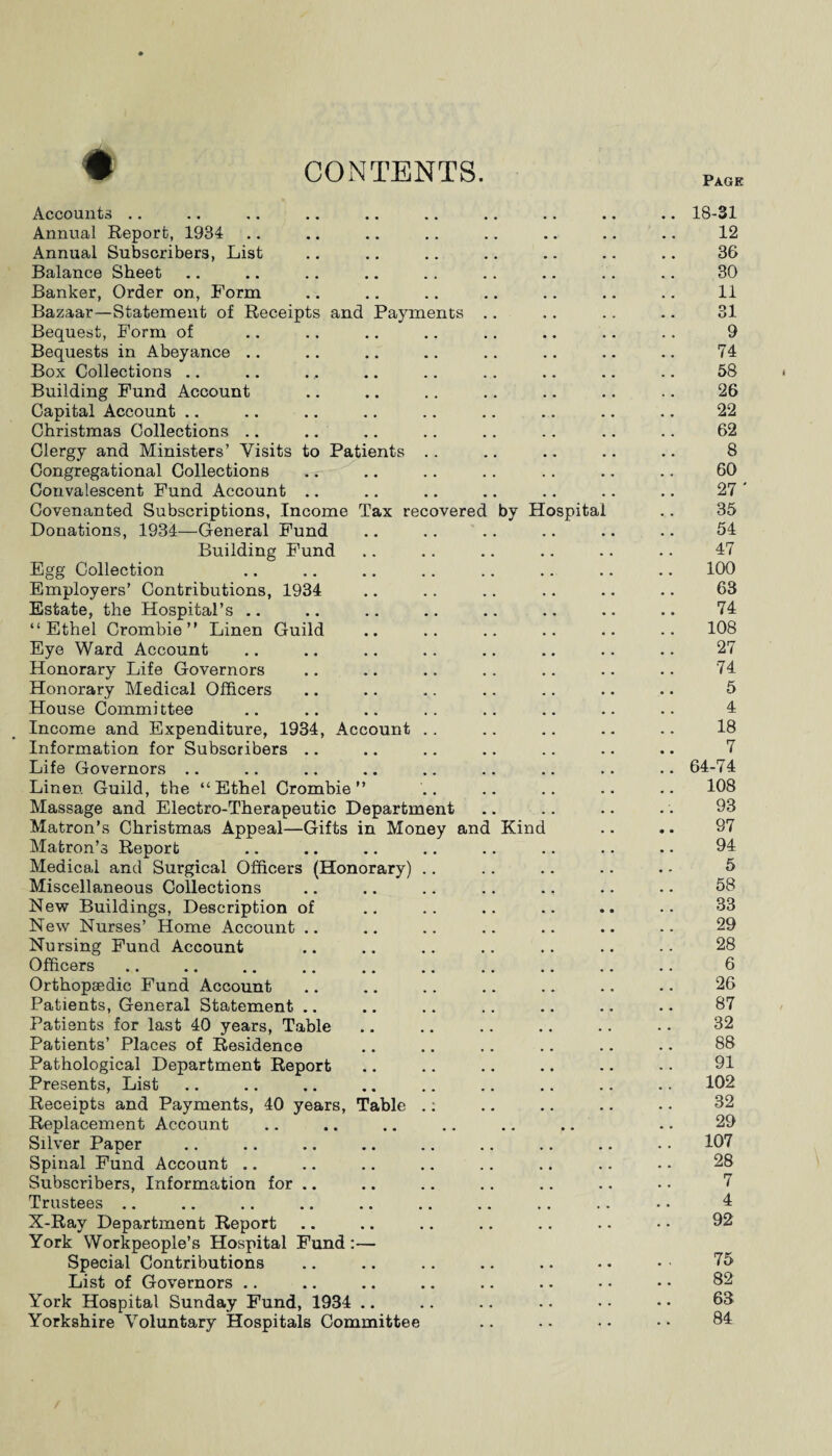 CONTENTS. Page # Accounts Annual Report, 1934 Annual Subscribers, List Balance Sheet Banker, Order on, Form Bazaar—Statement of Receipts and Payments Bequest, Form of Bequests in Abeyance .. Box Collections Building Fund Account Capital Account Christmas Collections .. Clergy and Ministers’ Visits to Patients Congregational Collections Convalescent Fund Account Covenanted Subscriptions, Income Tax recovered Donations, 1934—General Fund Building Fund Egg Collection Employers’ Contributions, 1934 Estate, the Hospital’s “Ethel Crombie ” Linen Guild Eye Ward Account Honorary Life Governors Honorary Medical Officers House Committee Income and Expenditure, 1934, Account Information for Subscribers Life Governors .. Linen Guild, the “Ethel Crombie” Massage and Electro-Therapeutic Department Matron’s Christmas Appeal—Gifts in Money ana Matron’s Report Medical and Surgical Officers (Honorary) Miscellaneous Collections New Buildings, Description of New Nurses’ Home Account .. Nursing Fund Account Officers Orthopaedic Fund Account Patients, General Statement .. Patients for last 40 years, Table Patients’ Places of Residence Pathological Department Report Presents, List Receipts and Payments, 40 years, Table Replacement Account Silver Paper Spinal Fund Account Subscribers, Information for .. Trustees X-Ray Department Report York Workpeople’s Hospital Fund :— Special Contributions List of Governors York Hospital Sunday Fund, 1934 .. Yorkshire Voluntary Hospitals Committee by H Kind ospital 18-31 12 36 30 11 31 9 74 58 26 22 62 8 60 27 ' 35 54 47 100 63 74 108 27 74 5 4 18 7 64-74 108 93 97 94 5 58 33 29 28 6 26 87 32 88 91 102 32 29 107 28 7 4 92 75 82 63 84