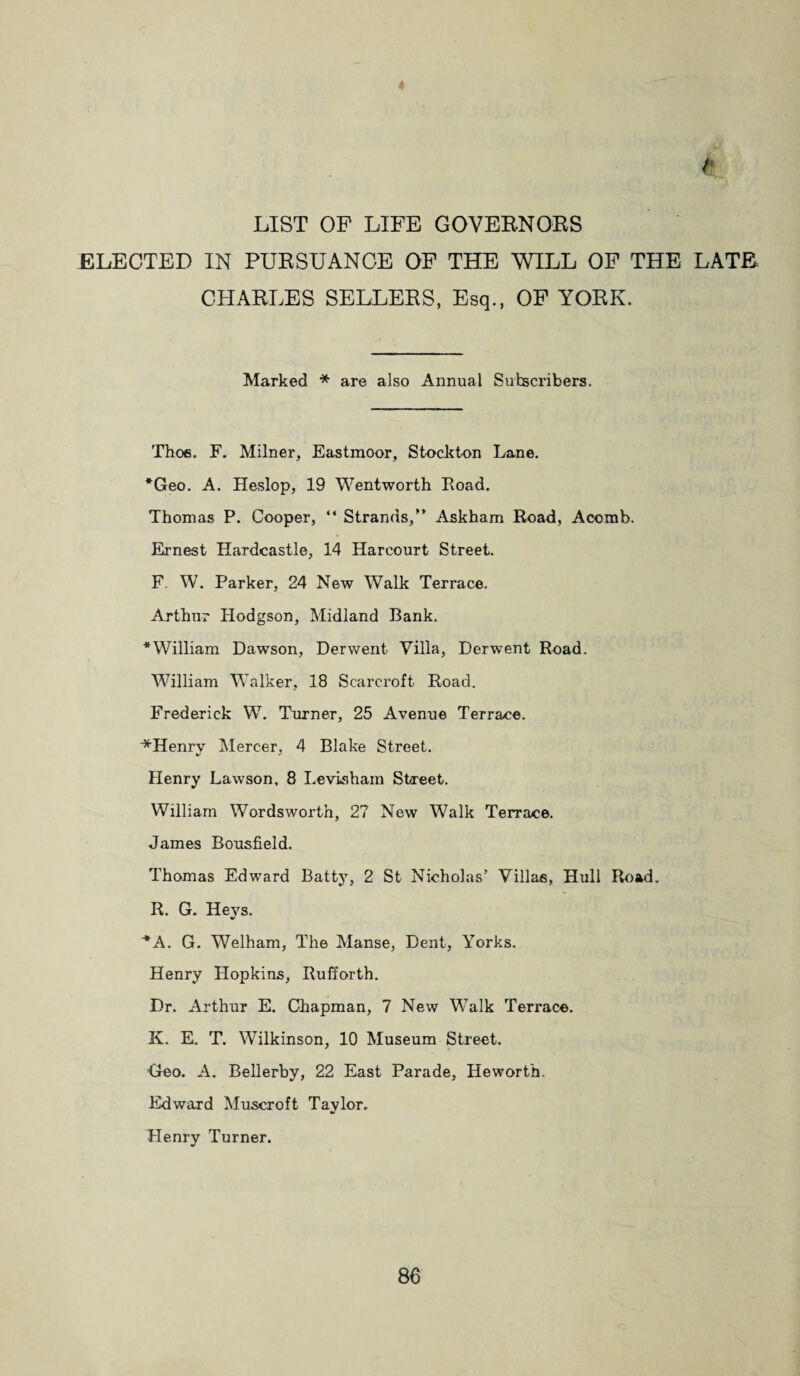 LIST OP LIFE GOVERNORS ELECTED IN PURSUANCE OP THE WILL OF THE LATE CHARLES SELLERS, Esq., OP YORK. Marked * are also Annual Subscribers. Thoe. F. Milner, Eastmoor, Stockton Lane. *Geo. A. Heslop, 19 Wentworth Road. Thomas P. Cooper, “ Strands/’ Askham Road, Acomb. Ernest Hardcastle, 14 Harcourt Street. F. W. Parker, 24 New Walk Terrace. Arthur Hodgson, Midland Bank. ^William Dawson, Derwent Villa, Derwent Road. William Walker, 18 Scarcroft Road. Frederick W. Turner, 25 Avenue Terrace. ^Henrv Mercer. 4 Blake Street. */ ' Henry Lawson, 8 Levisham Street. William Wordsworth, 27 New Walk Terrace. James Bousfield. Thomas Edward Batty, 2 St Nicholas’ Villas, Hull Road. R. G. Hevs. * A. G. Welham, The Manse, Dent, Yorks. Henry Hopkins, Rufforth. Dr. Arthur E. Chapman, 7 New Walk Teri’ace. K. E. T. Wilkinson, 10 Museum Street. Geo. A. Bellerby, 22 East Parade, Heworth. Edward Muscroft Tavlor. •/ Henry Turner.