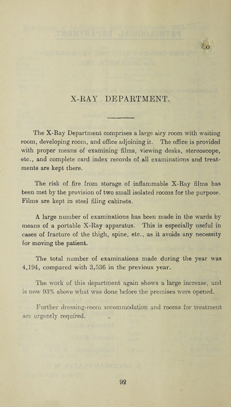 X-RAY DEPARTMENT. The X-Ray Department comprises a large airy room with waiting room, developing room, and office adjoining it. The office is provided with proper means of examining films, viewing desks, stereoscope, etc., and complete card index records of all examinations and treat¬ ments are kept there. The risk of fire from storage of inflammable X-Ray films has been met by the provision of two small isolated rooms for the purpose. Films are kept in steel filing cabinets. A large number of examinations has been made in the wards by means of a portable X-Ray apparatus. This is especially useful in cases of fracture of the thigh, spine, etc., as it avoids any necessity for moving the patient. The total number of examinations made during the year was 4,194, compared with 3,536 in the previous year. The work of this department again shows a large increase, and is now 93% above what was done before the premises were opened. Further dressing-room accommodation and rooms for treatment are urgently required.