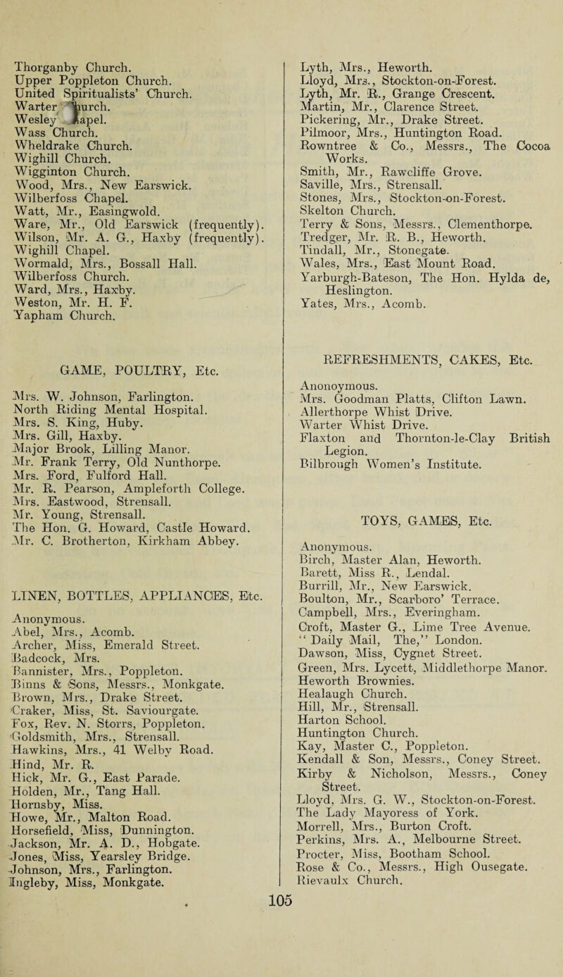 Thorganby Church. Upper Poppleton Church. United Spiritualists’ Church. Warter Yiurch. Wesley' lapel. Wass Church. Wheldrake Church. Wighill Church. Wigginton Church. Wood, Mrs., New Earswick. Wilberfoss Chapel. Watt, Mr., Easingwold. Ware, Mr., Old Earswick (frequently). Wilson, Mr. A. G., Haxby (frequently). Wighill Chapel. Wormald, Mrs., Bossall Hall. Wilberfoss Church. Ward, Mrs., Haxby. Weston, Mr. H. F. Yapham Church. GAME, POULTRY, Etc. Mrs. W. Johnson, Farlington. North Riding Mental Hospital. Mrs. S. King, Huby. Mrs. Gill, Haxby. Major Brook, Lilling Manor. Mr. Frank Terry, Old Nunthorpe. Mrs. Ford, Fulford Hall. Mr. R. Pearson, Ampleforth College. Mrs. Eastwood, Strensall. Mr. Young, Strensall. The Hon. G. Howard, Castle Howard. Mr. C. Brotherton, Kirkham Abbey. LINEN, BOTTLES, APPLIANCES, Eltc. Anonymous. Abel, Mrs., Acomb. Archer, Miss, Emerald Street. Badcock, Mrs. Bannister, Mrs., Poppleton. Binns & Sons, Messrs., Monkgate. Brown, Mrs., Drake Street. Craker, Miss, St. Saviourgate. Fox, Rev. N. Storrs, Poppleton. Goldsmith, Mrs., Strensall. Hawkins, Mrs., 41 Welby Road. Hind, Mr. R. Hick, Mr. G., East Parade. Holden, Mr., Tang Hall. Hornsby, Miss. Howe, Mr., Malton Road. Horsefield, Miss, Dunnington. Jackson, Mr. A. D., Hobgate. Jones, Miss, Yearsley Bridge. Johnson, Mrs., Farlington. Ingleby, Miss, Monkgate. Lyth, Mrs., Heworth. Lloyd, Mrs., Stockton-on-Forest. Lyth, Mr. R., Grange Crescent. Martin, Mr., Clarence Street. Pickering, Mr., Drake Street. Pilmoor, Mrs., Huntington Road. Rowntree & Co., Messrs., The Cocoa Works. Smith, Mr., Rawcliffe Grove. Saville, Mrs., Strensall. Stones, Mrs., Stockton-on-Forest. Skelton Church. Terry & Sons, Messrs., Clementhorpe. Tredger, Mr. R. B., Heworth. Tindall, Mr., Stonegate. W7ales, Mrs., East Mount Road. Yarburgh-Bateson, The Hon. Hylda de, Heslington. Yates, Mrs., Acomb. REFRESHMENTS, CAKES, Etc. Anonoymous. Mrs. Goodman Platts, Clifton Lawn. Allerthorpe Whist Drive. Warter Whist Drive. Flaxton and Thornton-le-Clay British Legion. Bilbrough Women’s Institute. TOYS, GAMES, Etc. Anonymous. Birch, Master Alan, Heworth. Barett, Miss R., Lendal. Burrill, Mr., New Earswick. Boulton, Mr., Scarboro’ Terrace. Campbell, Mrs., Everingham. Croft, Master G., Lime Tree Avenue. “ Daily Mail, The,” London. Dawson, Miss, Cygnet Street. Green, Mrs. Lycett, Middlethorpe Manor. Heworth Brownies. Healaugh Church. Hill, Mr., Strensall. Harton School. Huntington Church. Kay, Master C., Poppleton. Kendall & Son, Messrs., Coney Street. Kirby & Nicholson, Messrs., Coney Street. Lloyd, Mrs. G. W., Stockton-on-Forest. The Lady Mayoress of York. Morrell, Mrs., Burton Croft. Perkins, Mrs. A., Melbourne Street. Procter, Miss, Bootham School. Rose & Co., Messrs., High Ousegate. Rievaulx Church.
