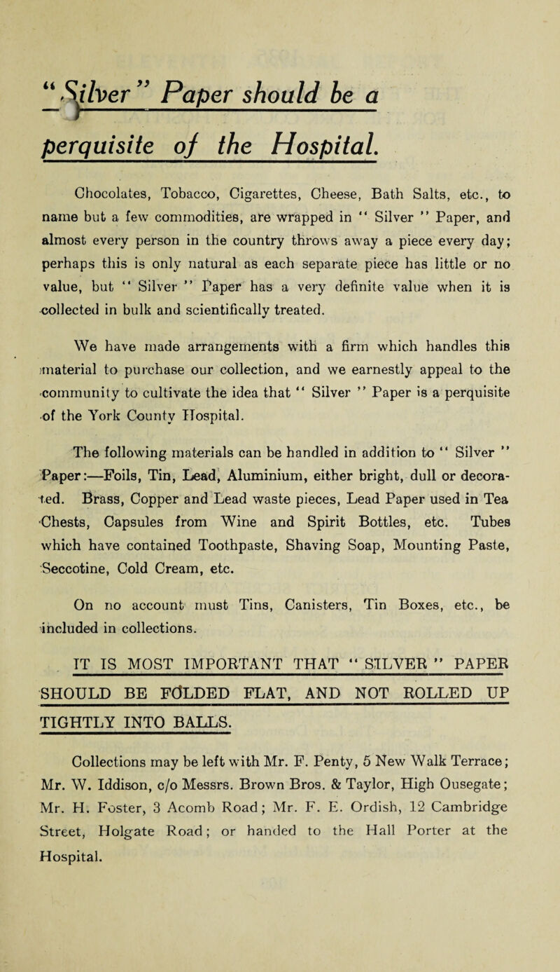 ” Paper should be a perquisite oj_ the Hospital Chocolates, Tobacco, Cigarettes, Cheese, Bath Salts, etc., to name but a few commodities, are wrapped in “ Silver ” Paper, and almost every person in the country throws away a piece every day; perhaps this is only natural as each separate piece has little or no value, but “ Silver ” Paper has a very definite value when it is collected in bulk and scientifically treated. We have made arrangements with a firm which handles this /material to purchase our collection, and we earnestly appeal to the community to cultivate the idea that “ Silver ” Paper is a perquisite of the York County Hospital. The following materials can be handled in addition to “ Silver ” Paper:—Foils, Tin, Lead, Aluminium, either bright, dull or decora¬ ted. Brass, Copper and Lead waste pieces, Lead Paper used in Tea ■Chests, Capsules from Wine and Spirit Bottles, etc. Tubes which have contained Toothpaste, Shaving Soap, Mounting Paste, Seccotine, Cold Cream, etc. On no account must Tins, Canisters, Tin Boxes, etc., be included in collections. IT IS MOST IMPORTANT THAT  SILVER ” PAPER SHOULD BE FOLDED FLAT, AND NOT ROLLED UP TIGHTLY INTO BALLS. Collections may be left with Mr. F. Penty, 5 New Walk Terrace; Mr. W. Iddison, c/o Messrs. Brown Bros. & Taylor, High Ousegate; Mr. H. Foster, 3 Acomb Road; Mr. F. E. Ordish, 12 Cambridge Street, Holgate Road; or handed to the Hall Porter at the Hospital.