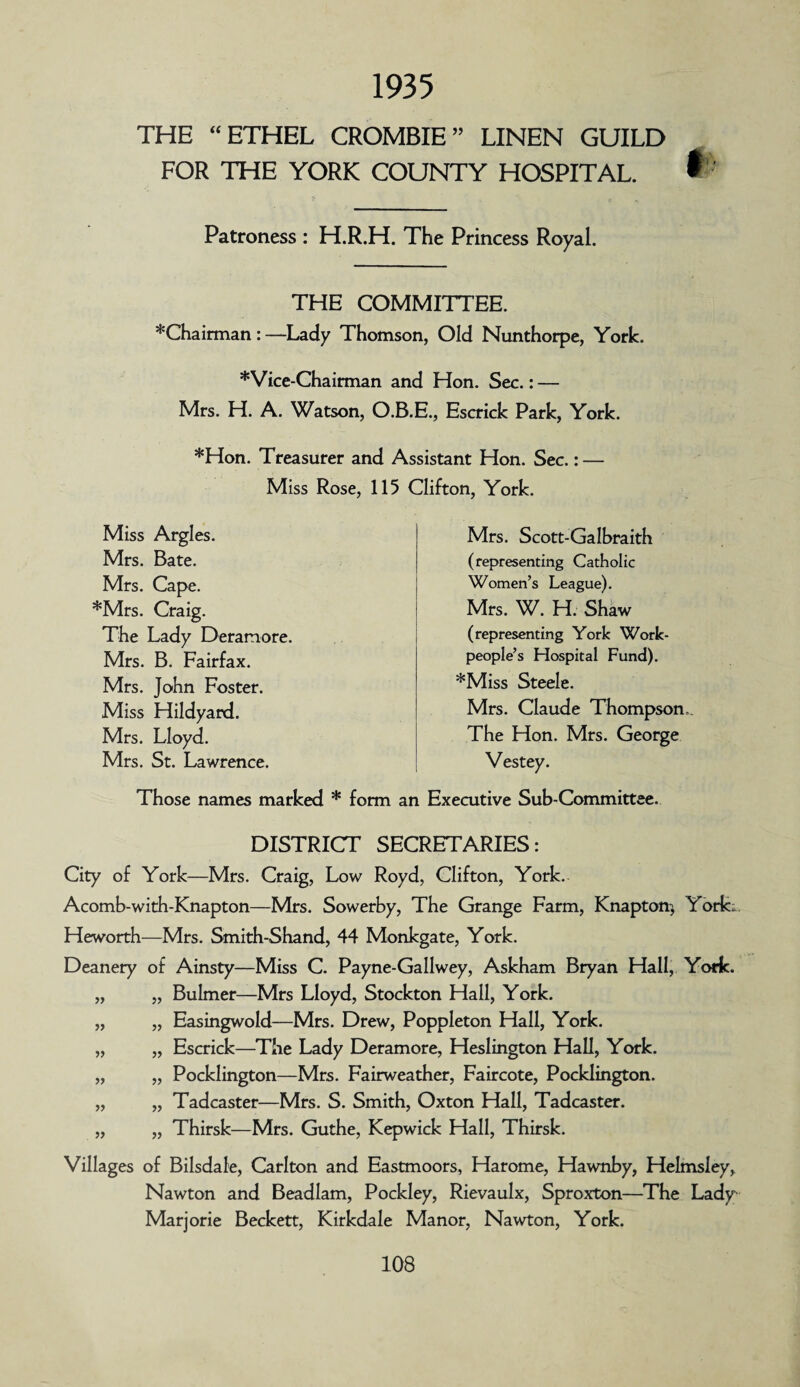 1935 THE “ETHEL CROMBIE” LINEN GUILD FOR THE YORK COUNTY HOSPITAL. f Patroness : H.R.H. The Princess Royal. THE COMMITTEE. *Chairman : —Lady Thomson, Old Nunthorpe, York. *Vice-Chairman and Hon. Sec.: — Mrs. H. A. Watson, O.B.E., Escrick Park, York. *Hon. Treasurer and Assistant Hon. Sec.: — Miss Rose, 115 Clifton, York. Miss Argles. Mrs. Bate. Mrs. Cape. *Mrs. Craig. The Lady Deramore. Mrs. B. Fairfax. Mrs. John Foster. Miss Hildyard. Mrs. Lloyd. Mrs. St. Lawrence. Those names marked * form Mrs. Scott-Galbraith (representing Catholic Women’s League). Mrs. W. H. Shaw (representing York Work¬ people’s Hospital Fund). *Miss Steele. Mrs. Claude Thompson The Hon. Mrs. George Vestey. an Executive Sub-Committee. DISTRICT SECRETARIES: City of York—Mrs. Craig, Low Royd, Clifton, York. Acomb-with-Knapton—Mrs. Sowerby, The Grange Farm, Knapton* York;.. Heworth—Mrs. Smith-Shand, 44 Monkgate, York. Deanery of Ainsty—Miss C. Payne-Gallwey, Askham Bryan Hall, York. „ „ Bulmer—Mrs Lloyd, Stockton Hall, York. „ „ Easingwold—Mrs. Drew, Poppleton Hall, York. „ „ Escrick—The Lady Deramore, Heslington Hall, York. „ „ Pocklington—Mrs. Fairweather, Faircote, Pocklington. „ „ Tadcaster—Mrs. S. Smith, Oxton Hall, Tadcaster. „ „ Thirsk—Mrs. Guthe, Kepwick Hall, Thirsk. Villages of Bilsdale, Carlton and Eastmoors, Harome, Hawnby, Helmsley, Nawton and Beadlam, Pockley, Rievaulx, Sproxton—The Lady Marjorie Beckett, Kirkdale Manor, Nawton, York.