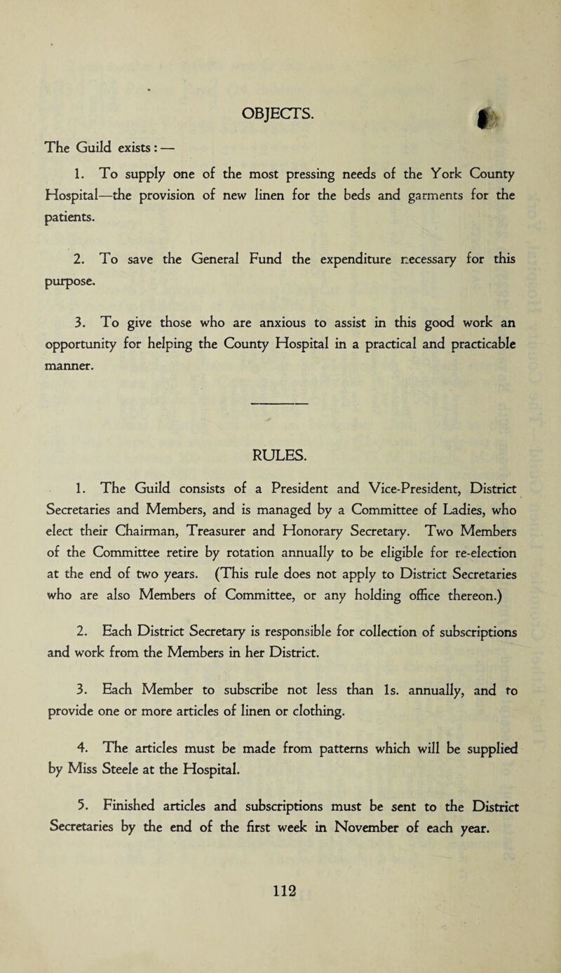 OBJECTS. The Guild exists: — 1. To supply one of the most pressing needs of the York County Hospital—the provision of new linen for the beds and garments for the patients. 2. To save the General Fund the expenditure necessary for this purpose. 3. To give those who are anxious to assist in this good work an opportunity for helping the County Hospital in a practical and practicable manner. RULES. 1. The Guild consists of a President and Vice-President, District Secretaries and Members, and is managed by a Committee of Ladies, who elect their Chairman, Treasurer and Honorary Secretary. Two Members of the Committee retire by rotation annually to be eligible for re-election at the end of two years. (This rule does not apply to District Secretaries who are also Members of Committee, or any holding office thereon.) 2. Each District Secretary is responsible for collection of subscriptions and work from the Members in her District. 3. Each Member to subscribe not less than Is. annually, and to provide one or more articles of linen or clothing. 4. The articles must be made from patterns which will be supplied by Miss Steele at the Hospital. 5. Finished articles and subscriptions must be sent to the District Secretaries by the end of the first week in November of each year.
