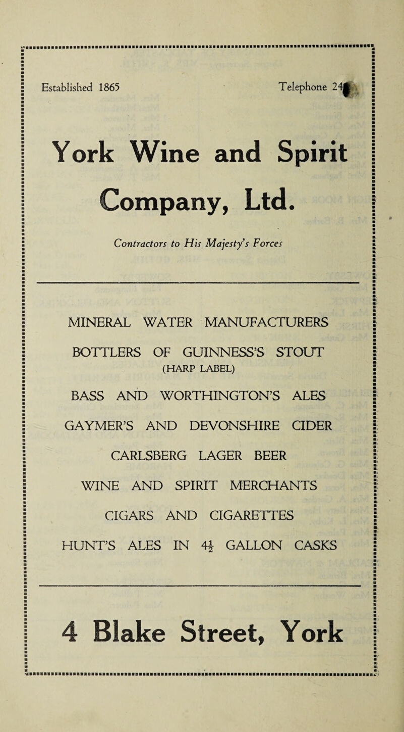 Established 1865 Telephone 24^.. York Wine and Spirit Company, Ltd. Contractors to His Majesty’s Forces MINERAL WATER MANUFACTURERS BOTTLERS OF GUINNESS’S STOUT (HARP LAJBEL) BASS AND WORTHINGTON’S ALES GAYMER’S AND DEVONSHIRE CIDER CARLSBERG LAGER BEER WINE AND SPIRIT MERCHANTS CIGARS AND CIGARETTES HUNT’S ALES IN 4} GALLON CASKS 4 Blake Street, York