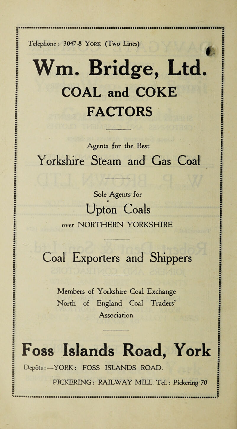Telephone: 3047-8 York (Two Lines) f Wm. Bridge, Ltd. COAL and COKE FACTORS Agents for the Best Yorkshire Steam and Gas Coal Sole Agents for * Upt on Coals over NORTHERN YORKSHIRE Coal Exporters and Shippers Members of Yorkshire Coal Exchange North of England Coal Traders’ Association Foss Islands Road, York Depots: —YORK: FOSS ISLANDS ROAD. PICKERING: RAILWAY MILL. Tel.: Pickering 70