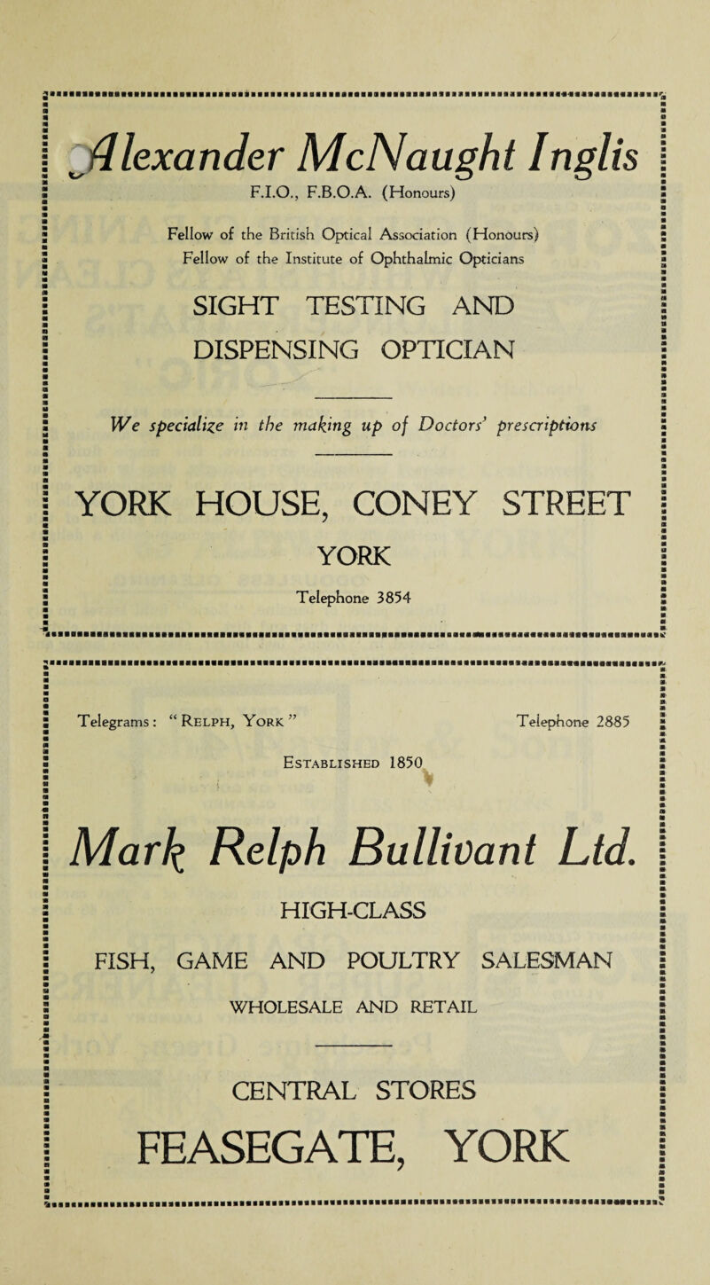 { ^Alexander McNaught Inglis F.I.O., F.B.O.A. (Honours) Fellow of the British Optical Association (Honours) Fellow of the Institute of Ophthalmic Opticians | SIGHT TESTING AND \ DISPENSING OPTICIAN We specialize in the making up of Doctors’ prescriptions YORK HOUSE, CONEY STREET YORK Telephone 3854 Telegrams : “ Relph, York ” Telephone 2885 Established 1850 {  Mark, Relph Bullivant Ltd HIGH-CLASS FISH, GAME AND POULTRY SALESMAN WHOLESALE AND RETAIL CENTRAL STORES FEASEGATE, YORK BaBBBBBaaBaBGBBaBBBaaBBaBBaaaBBaBBBBBaaaaaBBiiBattSBBBBBBaaBBaaaBBaaeBBBasaBBBBBBBBB
