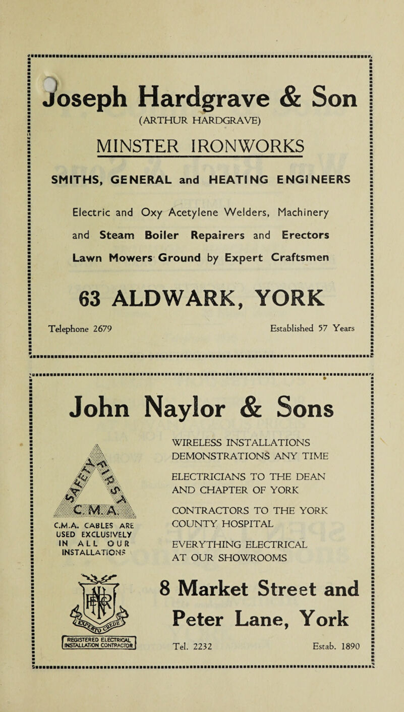 Joseph Hardgrave & Son (ARTHUR HARDGRAVE) MINSTER IRONWORKS SMITHS, GENERAL and HEATING ENGINEERS Electric and Oxy Acetylene Welders, Machinery and Steam Boiler Repairers and Erectors Lawn Mowers Ground by Expert Craftsmen 63 ALDWARK, YORK Telephone 2679 Established 57 Years John Naylor & Sons '-?p& 4r m. m m. C.M.A. CABLES ARE USED EXCLUSIVELY IN ALL OUR INSTALLATIONS WIRELESS INSTALLATIONS DEMONSTRATIONS ANY TIME ELECTRICIANS TO THE DEAN AND CHAPTER OF YORK CONTRACTORS TO THE YORK COUNTY HOSPITAL EVERYTHING ELECTRICAL AT OUR SHOWROOMS [REGISTERED ELECTRICAL INSTALLATION CONTRACTOR 8 Market Street and Peter Lane, York Tel. 2232 Estab. 1890