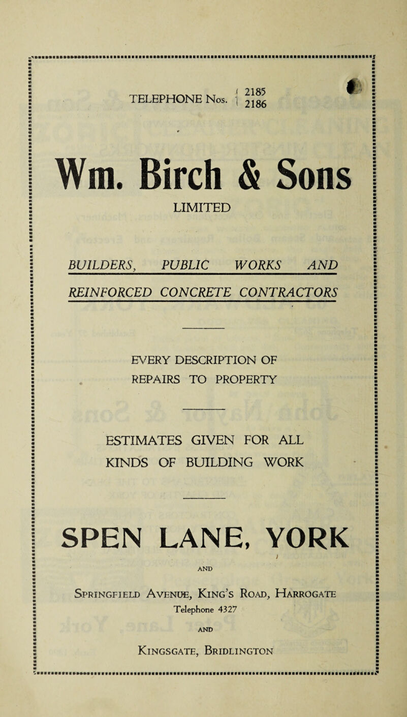 s ( 2.1ft 5 ® TELEPHONE Nos. ; jjgg * Wm. Birch & Sons LIMITED BUILDERS, PUBLIC WORKS AND REINFORCED CONCRETE CONTRACTORS EVERY DESCRIPTION OF REPAIRS TO PROPERTY ESTIMATES GIVEN FOR ALL KINDS OF BUILDING WORK SPEN LANE, YORK Springfield Avenue, King's Road, Harrogate Telephone 4327 AND Kingsgate, Bridlington