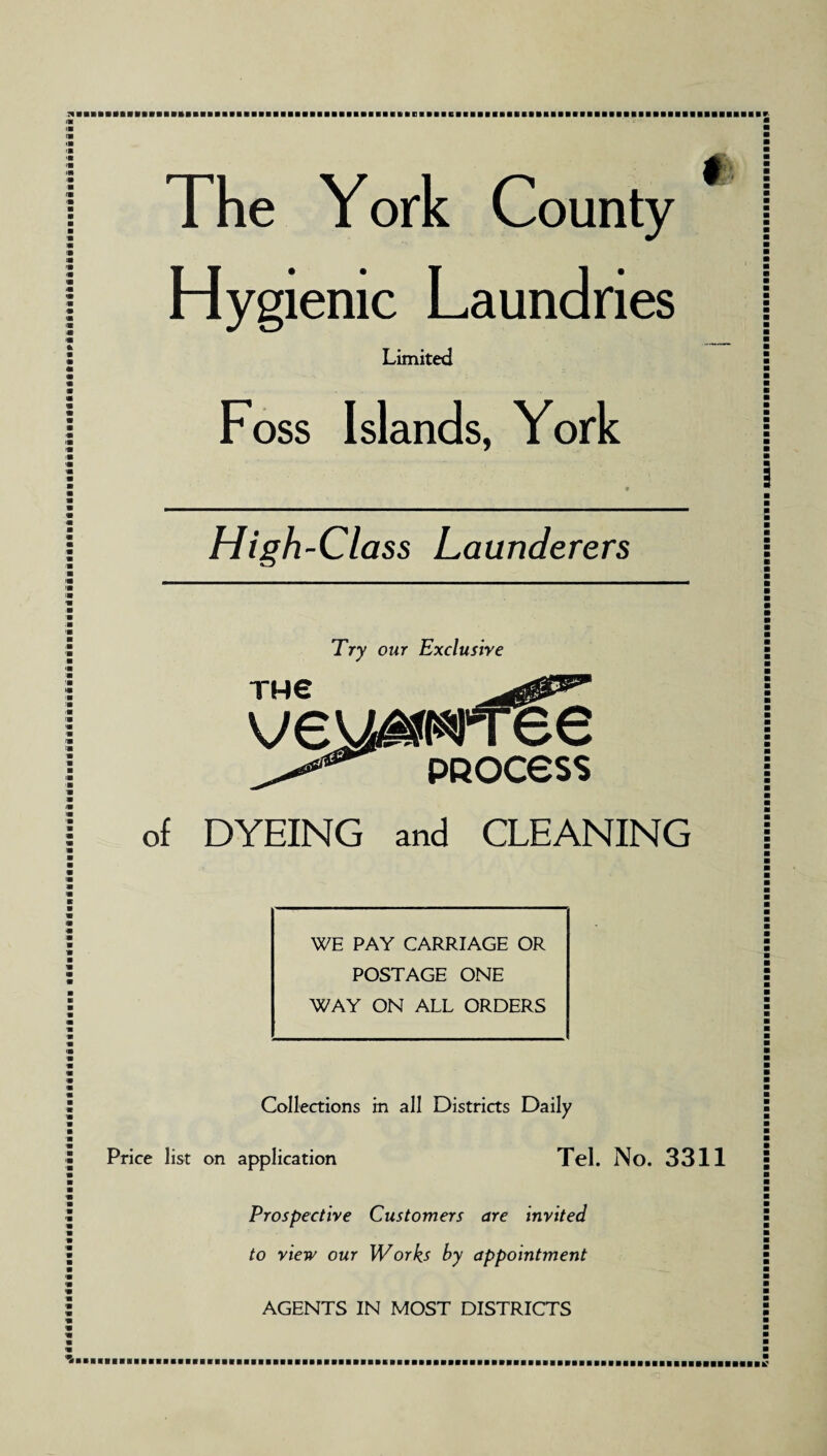 The York County Hygienic Laundries Limited Foss Islands, York * High-Class Launderers Try our Exclusive TH€ ve DYEING and CLEANING WE PAY CARRIAGE OR POSTAGE ONE WAY ON ALL ORDERS Collections in all Districts Daily Price list on application Tel. No. 3311 Prospective Customers are invited to view our Works by appointment AGENTS IN MOST DISTRICTS