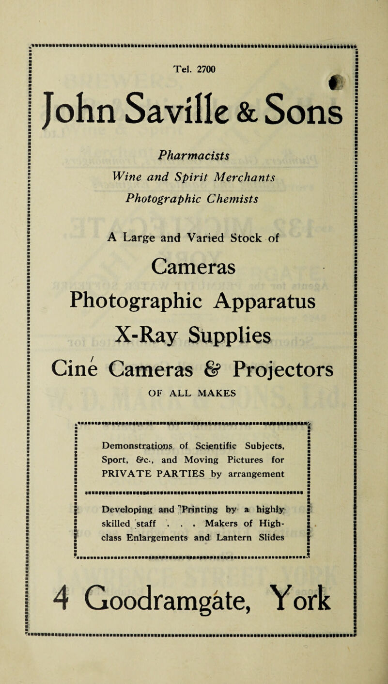 # ! John Saville & Sons Pharmacists Wine and Spirit Merchants Photographic Chemists A Large and Varied Stock of Cameras Photographic Apparatus X-Ray Supplies Cine Cameras & Projectors OF ALL MAKES *BaBaeap*mM»B*IIM*BBBaM»»^MJM ■a**«aaa»A«Ba»^ a a a * a a a a a * a » a Demonstrations of Scientific Subjects, Sport, &c-, and Moving Pictures for PRIVATE PARTIES by arrangement MaBBBBBBBBaaMaBBaBBBaafBBiafaBiBaaABBBiBBBBBeBaaBBiBBi Developing and ''Printing by a highly skilled staff . . . Makers of High- class Enlargements and Lantern Slides a ■ m m 4 Goodramgate, York