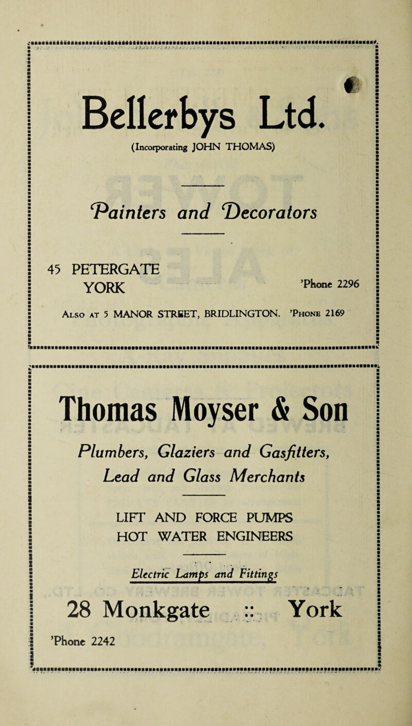 i J.O J J .*.• J J Bellerbys Ltd. (Incorporating JOHN THOMAS) : m : ‘Painters and Decorators 45 PETERGATE YORK ’Phone 2296 Also at 5 MANOR STREET, BRIDLINGTON. ’Phone 2169 Thomas Moyser & Son Plumbers, Glaziers and Gasfitters, LeaJ aru/ G/ass Merchants LIFT AND FORCE PUMPS HOT WATER ENGINEERS Electric Lamps and Fittings • — * • * ■'* * Y . 28 Monkgate :: York ’Phone 2242