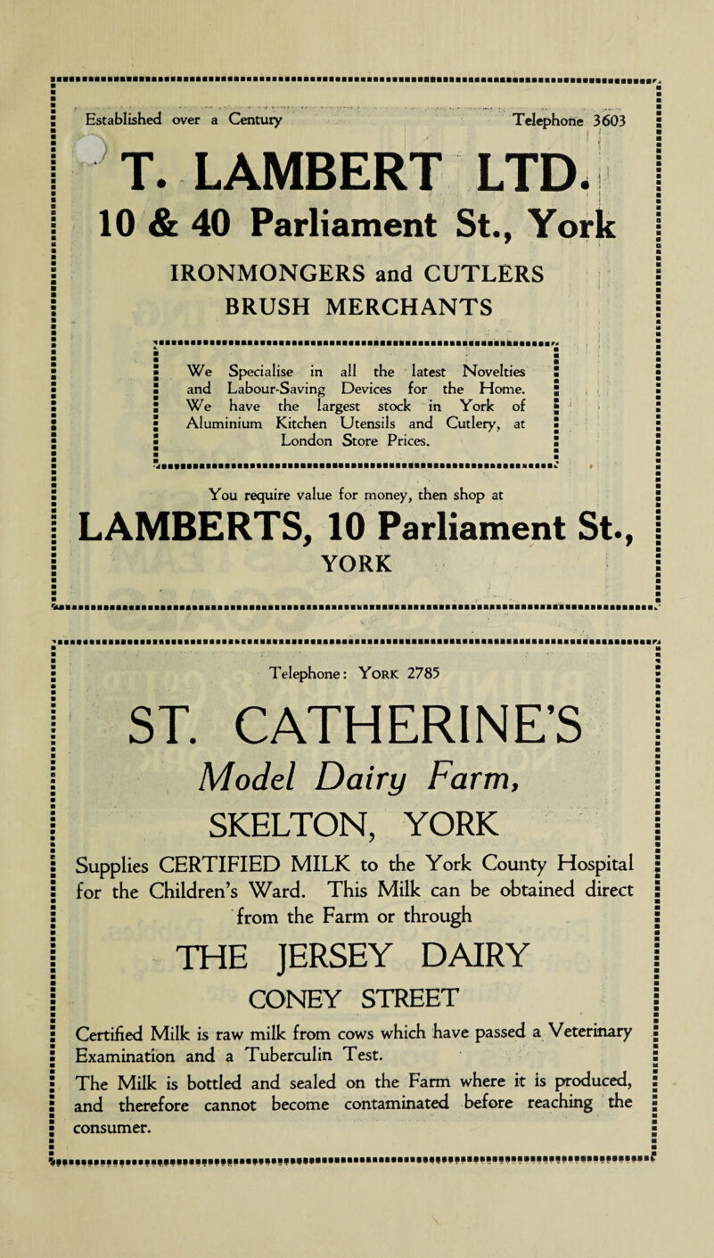T. LAMBERT LTD- 10 & 40 Parliament St., York IRONMONGERS and CUTLERS i • BRUSH MERCHANTS We Specialise in all the latest Novelties and Labour-Saving Devices for the Home. We have the largest stock in York of Aluminium Kitchen Utensils and Cutlery, at London Store Prices. 5 You require value for money, then shop at LAMBERTS, 10 Parliament St., YORK Telephone: York 2785 ST. CATHERINE’S Model Dairy Farm, SKELTON, YORK Supplies CERTIFIED MILK to the York County Hospital for the Children’s Ward. This Milk can be obtained direct from the Farm or through THE JERSEY DAIRY CONEY STREET Certified Milk is raw milk from cows which have passed a Veterinary Examination and a Tuberculin Test. The Milk is bottled and sealed on the Farm where it is produced, and therefore cannot become contaminated before reaching the consumer.
