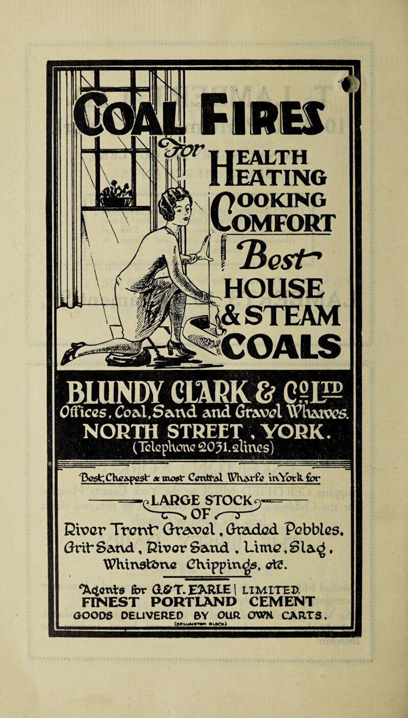 1 Fires EALTH OMFORT Hcst HOUSE & STEAM COALS Offices, Coal.Sand and Gravel Whatws. NORTH STREET I YORK. (Telephone gO^Lslings) ‘Best: Cheapest* amxort- Central \Pharfc ttv^otU. for -=-e LARGE STOCK o=- v'Tr->» OF s— Diver Trent’ Gravel, Graded Pebbles, Grib Sand, River Sand , Lime,Sla^, Whinst&ne Chipping, aid. ‘Adents for dfirT. EARLE | LIMITED. FINEST PORTLAND CEMENT GOODS DELIVERED BY OUR CWN CARTS. (teumniw »utn)