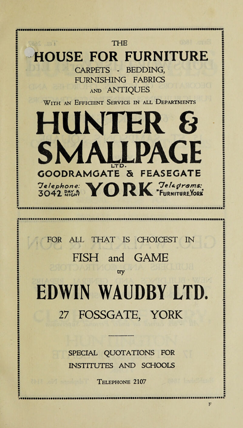£aaBflBaBaBB«aaBaaasBaaBaaaaaaBaBBaaBBaBBaaaaaaaasaaaaaaaaasaaaasaI THE HOUSE FOR FURNITURE CARPETS - BEDDING, FURNISHING FABRICS and ANTIQUES With an Efficient Service in all Departments HUNTER 8 SMALLPAGE LTD. GOODRAMGATE & FEASEGATE *Je lephone: 3042 M I CIV FurnitureYork V FQR ALL THAT IS CHOICEST IN FISH and GAME tty EDWIN WAUDBY LTD. SPECIAL QUOTATIONS FOR INSTITUTES AND SCHOOLS Telephone 2107 ■'aaaa»Baaaa*aaP***MM»aiiaaaa»a»MaaaaaHa»aMfrBBBaaaaa«aaaaaaaa«aaaa»aaaaaaaa»aaaa>»