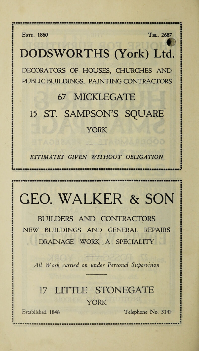 iNiHniiiiimiiiiuHMiiiHumHiiiiiimimiiniiiiiiiiiiiMiiMiiiiiiuiuiiuiHHH Estd. 1860 Tel. 2687 #) DODSWORTHS (York) Ltd. DECORATORS OF HOUSES, CHURCHES AND PUBLIC BUILDINGS. PAINTING CONTRACTORS 67 MICKLEGATE 15 ST. SAMPSON’S SQUARE YORK ESTIMATES GIVEN WITHOUT OBLIGATION | GEO. WALKER & SON | | BUILDERS AND CONTRACTORS j j NEW BUILDINGS AND GENERAL REPAIRS j : DRAINAGE WORK A, SPECIALITY7 \ All Work carried on under Personal Supervision 17 LITTLE STONEGATE YORK Established 1848 Telephone No. 3145