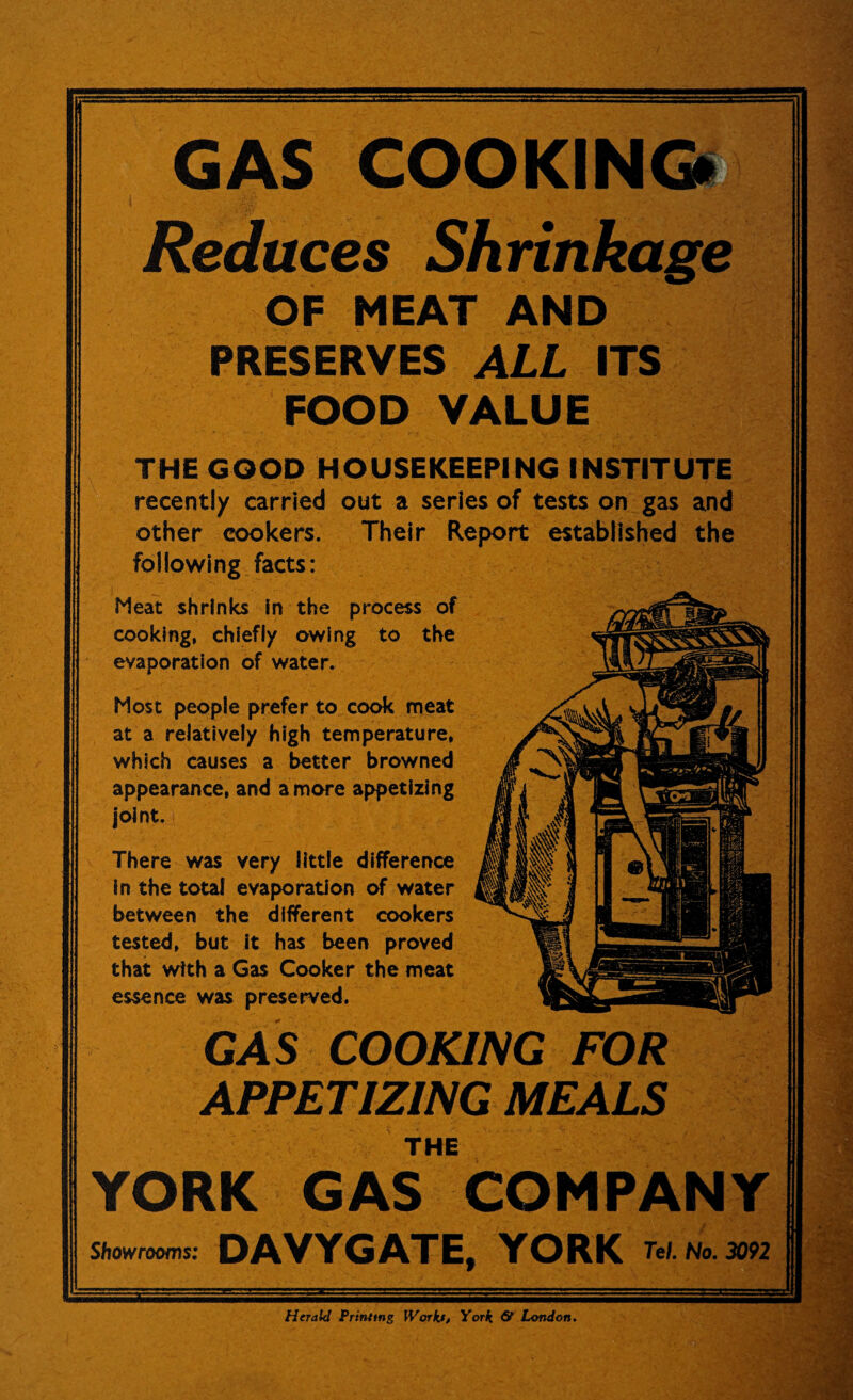 GAS COOKING! Reduces Shrinkage OF MEAT AND PRESERVES ALL ITS FOOD VALUE THE GOOD HOUSEKEEPING INSTITUTE recently carried out a series of tests on gas and other cookers. Their Report established the following facts: Heat shrinks in the process of cooking, chiefly owing to the evaporation of water. Most people prefer to cook meat at a relatively high temperature, which causes a better browned appearance, and a more appetizing joint. There was very little difference in the total evaporation of water between the different cookers tested, but it has been proved that with a Gas Cooker the meat essence was preserved. GAS COOKING FOR APPETIZING MEALS THE YORK GAS COMPANY DAVYGATE, YORK w.nL»b Showrooms: Herald Printing Workjt, York & London.