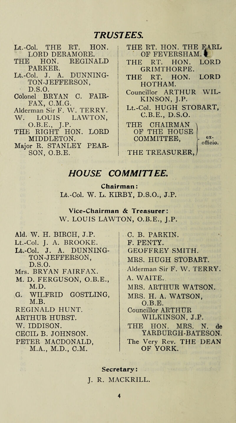 TRUSTEES. Lt.-Col. THE RT. HON. LORD DERAMORE. THE HON. REGINALD PARKER. Lt.-Col. J. A. DUNNING- TON-JEFFERSON, D.S.O. Colonel BRYAN C. FAIR¬ FAX, C.M.G. Alderman Sir F. W. TERRY. W. LOUIS LAWTON, O.B.E., J.P. THE RIGHT HON. LORD MIDDLETON. Major R. STANLEY PEAR¬ SON, O.B.E. THE RT. HON. THE EARL OF FEYERSHAM. f THE RT. HON. LORD GRIMTHORPE. THE RT. HON. LORD HOTHAM. Councillor ARTHUR WIL¬ KINSON, J.P. Lt.-Col. HUGH STOBART, C.B.E., D.S.O. THE CHAIRMAN OF THE HOUSE COMMITTEE, THE TREASURER, y ex- officio. HOUSE COMMIT!EE. Chairman: Lt.-Col. W. L. KIRBY, D.S.O., J.P. Vice-Chairman & Treasurer: W. LOUIS LAWTON, O.B.E., J.P. Aid. W. H. BIRCH, J.P. Lt.-Col. J. A. BROOKE. Lt.-Col. J. A. DUNNING- TON-JEFFERSON, D.S.O. Mrs. BRYAN FAIRFAX. M. D. FERGUSON, O.B.E., M.D. G. WILFRID GOSTLING, M.B. REGINALD HUNT. ARTHUR HURST. W. IDDISON. CECIL B. JOHNSON. PETER MACDONALD, M.A., M.D., C.M. C. B. PARKIN. F. PENTY. GEOFFREY SMITH. MRS. HUGH STOBART. Alderman Sir F. W. TERRY. A. WAITE.. MRS. ARTHUR WATSON. MRS. H. A. WATSON, O.B.E. Councillor ARTHUR WILKINSON, J.P. THE HON. MRS. N. de YARB URGH-B ATESON. The Very Rev. THE DEAN OF YORK. Secretary: J. R. MACKRILL.