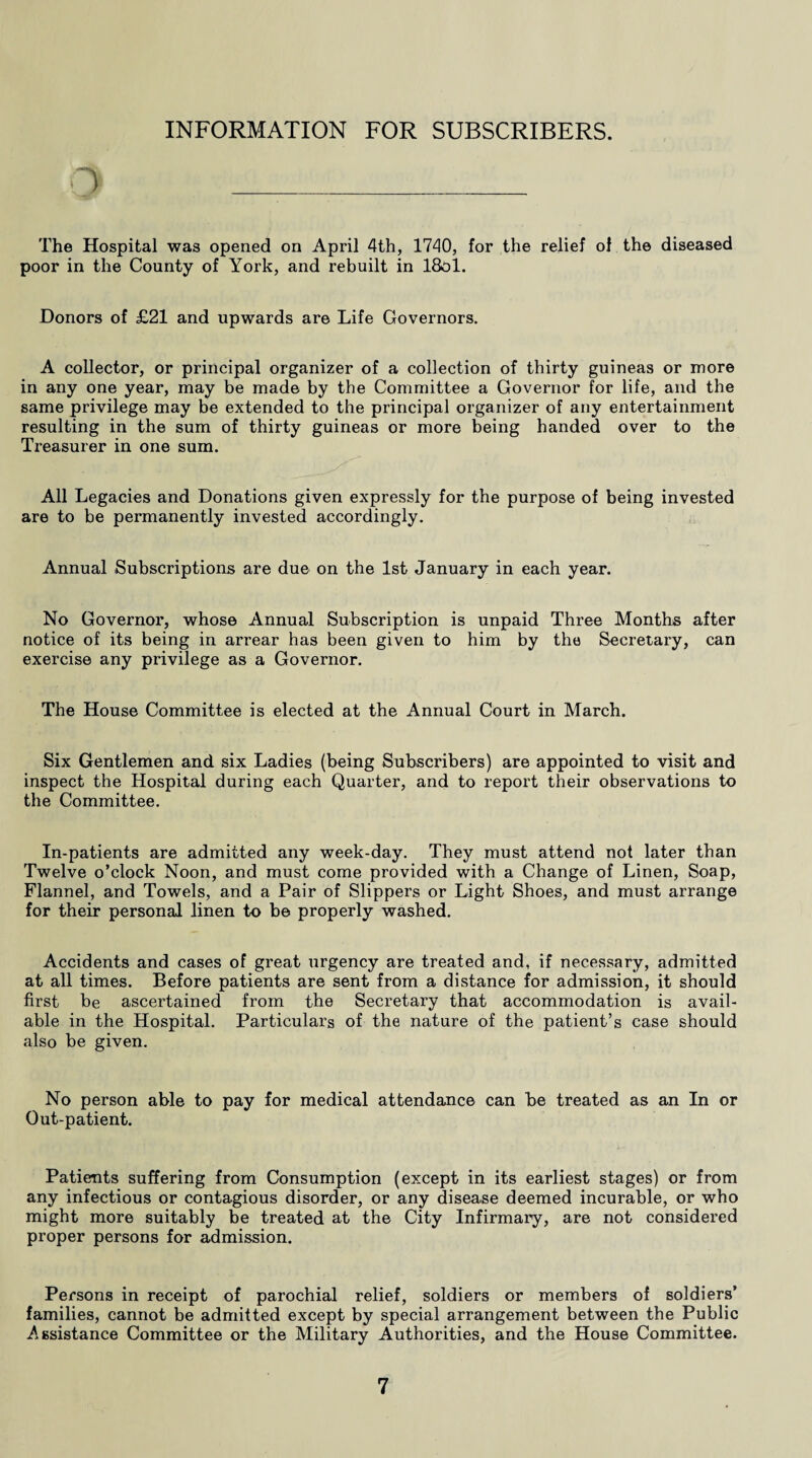 INFORMATION FOR SUBSCRIBERS. The Hospital was opened on April 4th, 1740, for the relief of the diseased poor in the County of York, and rebuilt in 18ol. Donors of £21 and upwards are Life Governors. A collector, or principal organizer of a collection of thirty guineas or more in any one year, may be made by the Committee a Governor for life, and the same privilege may be extended to the principal organizer of any entertainment resulting in the sum of thirty guineas or more being handed over to the Treasurer in one sum. All Legacies and Donations given expressly for the purpose of being invested are to be permanently invested accordingly. Annual Subscriptions are due on the 1st January in each year. No Governor, whose Annual Subscription is unpaid Three Months after notice of its being in arrear has been given to him by the Secretary, can exercise any privilege as a Governor. The House Committee is elected at the Annual Court in March. Six Gentlemen and six Ladies (being Subscribers) are appointed to visit and inspect the Hospital during each Quarter, and to report their observations to the Committee. In-patients are admitted any week-day. They must attend not later than Twelve o’clock Noon, and must come provided with a Change of Linen, Soap, Flannel, and Towels, and a Pair of Slippers or Light Shoes, and must arrange for their personal linen to be properly washed. Accidents and cases of great urgency are treated and, if necessary, admitted at all times. Before patients are sent from a distance for admission, it should first be ascertained from the Secretary that accommodation is avail¬ able in the Hospital. Particulars of the nature of the patient’s case should also be given. No person able to pay for medical attendance can be treated as an In or Out-patient. Patients suffering from Consumption (except in its earliest stages) or from any infectious or contagious disorder, or any disease deemed incurable, or who might more suitably be treated at the City Infirmary, are not considered proper persons for admission. Persons in receipt of parochial relief, soldiers or members of soldiers’ families, cannot be admitted except by special arrangement between the Public Assistance Committee or the Military Authorities, and the House Committee.