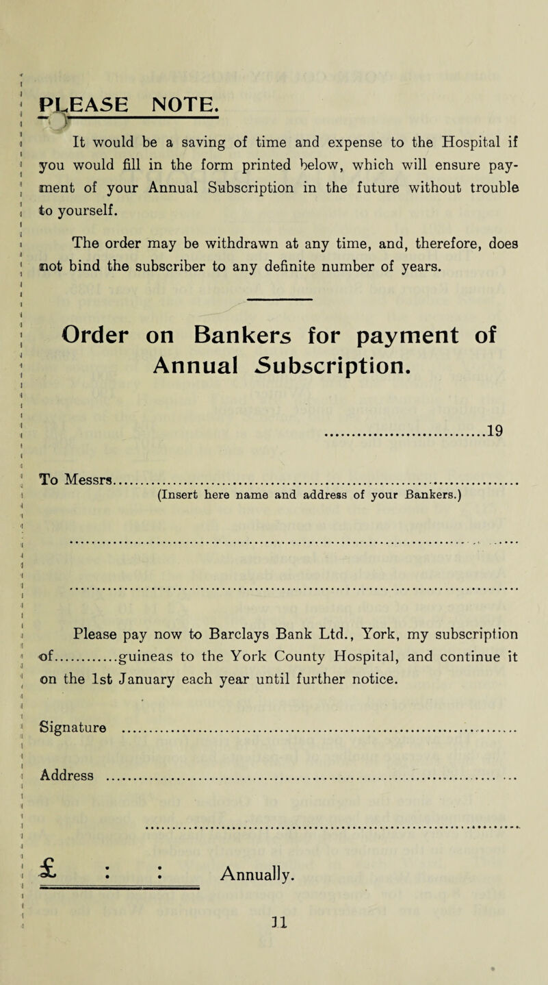 PLEASE NOTE. It would be a saving of time and expense to the Hospital if you would fill in the form printed below, which will ensure pay¬ ment of your Annual Subscription in the future without trouble to yourself. The order may be withdrawn at any time, and, therefore, does not bind the subscriber to any definite number of years. Order on Bankers for payment of Annual Subscription. 19 To Messrs (Insert here name and address of your Bankers.) Please pay now to Barclays Bank Ltd., York, my subscription 1 of.guineas to the York County Hospital, and continue it | on the 1st January each year until further notice. Signature .. i Address . Annually.