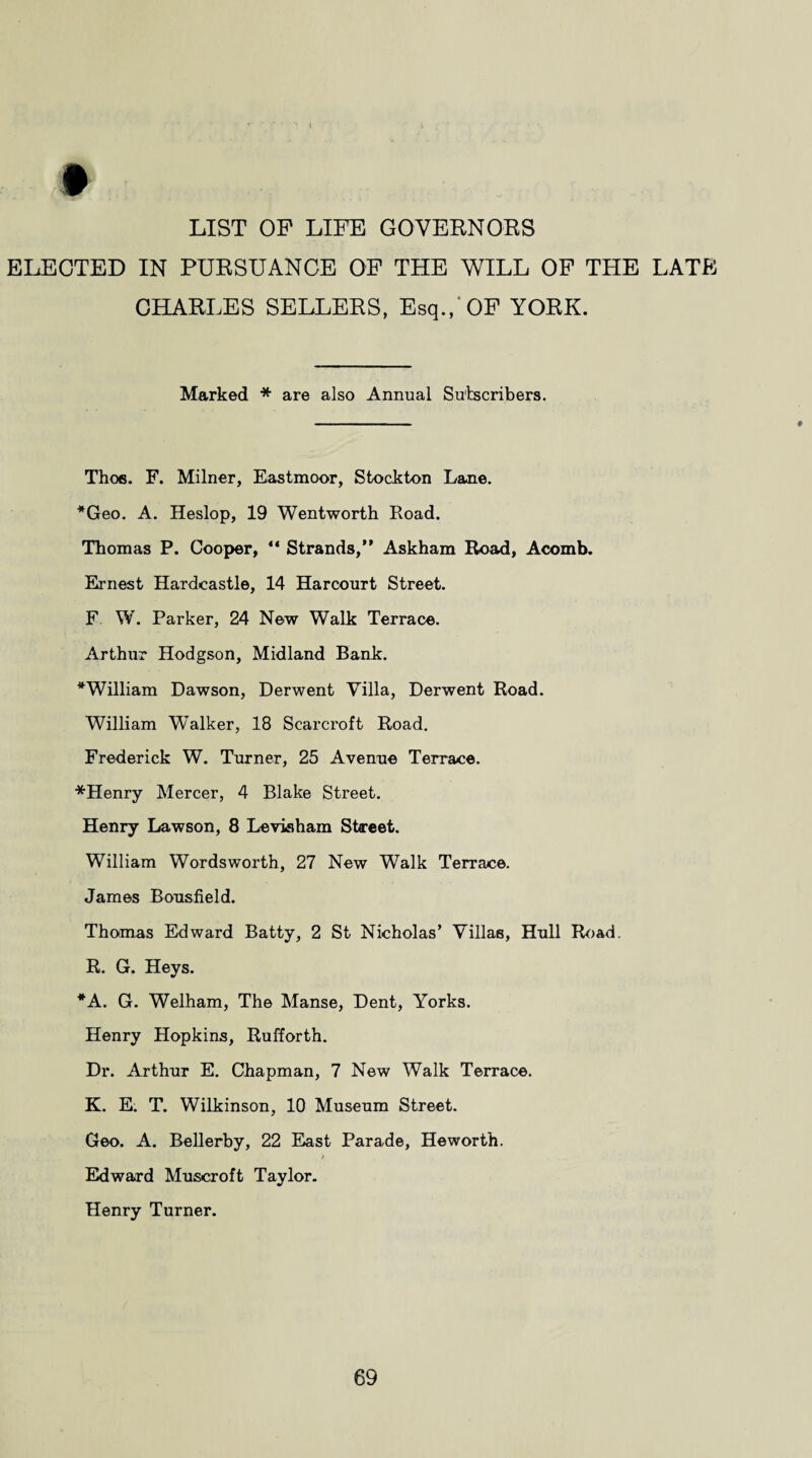 LIST OP LIFE GOVERNORS ELECTED IN PURSUANCE OF THE WILL OF THE LATE CHARLES SELLERS, Esq., OF YORK. Marked * are also Annual Subscribers. Thoe. F. Milner, Eastmoor, Stockton Lane. *Geo. A. Heslop, 19 Wentworth Road. Thomas P. Cooper, “ Strands,” Askham Road, Acomb. Ernest Hardcastle, 14 Harcourt Street. F W. Parker, 24 New Walk Terrace. Arthur Hodgson, Midland Bank. ^William Dawson, Derwent Villa, Derwent Road. William Walker, 18 Scarcroft Road. Frederick W. Turner, 25 Avenue Terrace. *Henry Mercer, 4 Blake Street. Henry Lawson, 8 Leviaham Street. William Wordsworth, 27 New Walk Terrace. James Bousfield. Thomas Edward Batty, 2 St Nicholas’ Villas, Hull Road. R. G. Heys. *A. G. Welham, The Manse, Dent, Yorks. Henry Hopkins, Rufforth. Dr. Arthur E. Chapman, 7 New Walk Terrace. K. E. T. Wilkinson, 10 Museum Street. Geo. A. Bellerby, 22 East Parade, Heworth. Edward Muscroft Taylor. Henry Turner.