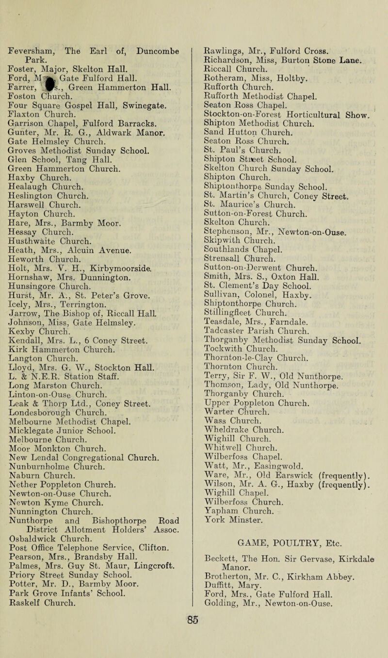 Feversham, The Earl of, Buncombe Park. Foster, Major, Skelton Hall. Ford, Gate Fulford Hall. Farrer, _™s., Green Hammerton Hall. Foston Church. Four Square Gospel Hall, Swinegate. Flaxton Church. Garrison Chapel, Fulford Barracks. Gunter, Mr. R. G., Aldwark Manor. Gate Helmsley Church. Groves Methodist Sunday School. Glen School, Tang Hall. Green Hammerton Church. Haxby Church. Healaugh Church. Heslington Church. Harswell Church. Hayton Church. Hare, Mrs., Barmby Moor. Hessay Church. Husthwaite Church. Heath, Mrs., Alcuin Avenue. He worth Church. Holt, Mrs. V. H., Kirbymoorside. Hornshaw, Mrs. Dunnington. Hunsingore Church. Hurst, Mr. A., St. Peter’s Grove. Icely, Mrs., Terrington. Jarrow, The Bishop of, Riccall Hall. Johnson, Miss, Gate Helmsley. Kexby Church. Kendall, Mrs. L., 6 Coney Street. Kirk Hammerton Church. Langton Church. Lloyd, Mrs. G. W., Stockton Hall. L. & N.E.R. Station Staff. Long Marston Church. Linton-on-Ouse Church. Leak & Thorp Ltd., Coney Street. Londesborough Church. Melbourne Methodist Chapel. Micklegate Junior School. Melbourne Church. Moor Monkton Church. New Lendal Congregational Church. Nunburnholme Church. Naburn Church. Nether Poppleton Church. Newton-on-Ouse Church. Newton Kyme Church. Nunnington Church. Nunthorpe and Bishopthorpe Road District Allotment Holders’ Assoc. Osbaldwick Church. Post Office Telephone Service, Clifton. Pearson, Mrs., Brandsby Hall. Palmes, Mrs. Guy St. Maur, Lingcroft. Priory Street Sunday School. Potter, Mr. D., Barmby Moor. Park Grove Infants’ School. Raskelf Church. Rawlings, Mr., Fulford Cross. Richardson, Miss, Burton Stone Lane. Riccall Church. Rotheram, Miss, Holtby. Rufforth Church. Rufforth Methodist Chapel. Seaton Ross Chapel. Stockton-on-Forest Horticultural Show. Shipton Methodist Church. Sand Hutton Church. Seaton Ross Church. St. Paul’s Church. Shipton Stneet School. Skelton Church Sunday School. Shipton Church. Shiptonthorpe Sunday School. St. Martin’s Church, Coney Street. St. Maurice’s Church. Sutton-on-Forest Church. Skelton Church. Stephenson, Mr., Newton-on-Ouse. Skip with Church. Southlands Chapel. Strensall Church. Sutton-on-Derwent Church. Smith, Mrs. S., Oxton Hall. St. Clement’s Day School. Sullivan, Colonel, Haxby. Shiptonthorpe Church. Stillingfleet Church. Teasdale, Mrs., Farndale. Tadcaster Parish Church. Thorganby Methodist Sunday School. Tockwith Church. Thornton-le-Clay Church. Thornton Church. Terry, Sir F. W., Old Nunthorpe. Thomson, Lady, Old Nunthorpe. Thorganby Church. Upper Poppleton Church. Warter Church. Wass Church. Wheldrake Church. Wighill Church. Whitwell Church. Wilberfoss Chapel. Watt, Mr., Easingwold. Ware, Mr., Old Earswick (frequently). Wilson, Mr. A. G., Haxby (frequently). Wighill Chapel. Wilberfoss Church. Yapham Church. York Minster. GAME, POULTRY, Etc. Beckett, The Hon. Sir Gervase, Kirkdale Manor. Brotherton, Mr. C., Kirkham Abbey. Duffitt, Mary. Ford, Mrs., Gate Fulford Hall. Golding, Mr., Newton-on-Ouse. 8 6