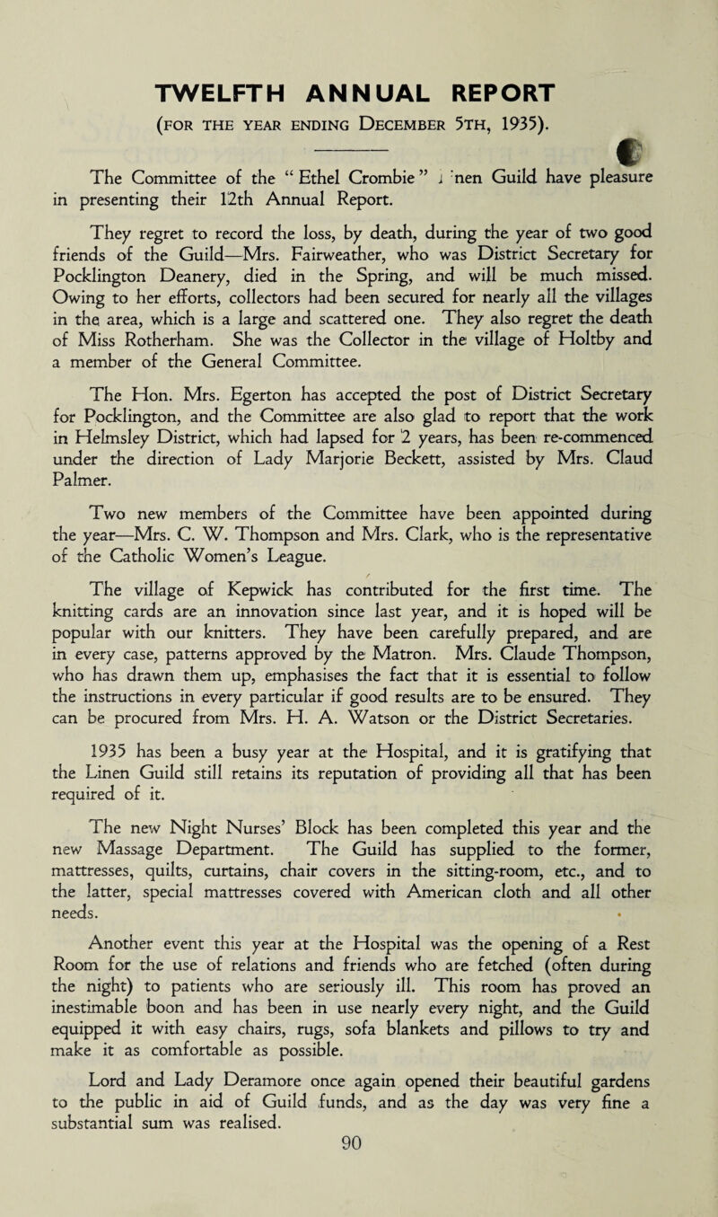 TWELFTH ANNUAL REPORT (for the year ending December 5th, 1935). -. . . f The Committee of the “ Ethel Crombie ” i nen Guild have pleasure in presenting their 12th Annual Report. They regret to record the loss, by death, during the year of two good friends of the Guild—Mrs. Fairweather, who was District Secretary for Pocklington Deanery, died in the Spring, and will be much missed. Owing to her efforts, collectors had been secured for nearly all the villages in the area, which is a large and scattered one. They also regret the death of Miss Rotherham. She was the Collector in the1 village of Holtby and a member of the General Committee. The Hon. Mrs. Egerton has accepted the post of District Secretary for Pocklington, and the Committee are also glad to report that the work in Helmsley District, which had lapsed for 2 years, has been re-commenced under the direction of Lady Marjorie Beckett, assisted by Mrs. Claud Palmer. Two new members of the Committee have been appointed during the year—Mrs. C. W. Thompson and Mrs. Clark, who is the representative of the Catholic Women’s League. The village of Kepwick has contributed for the first time. The knitting cards are an innovation since last year, and it is hoped will be popular with our knitters. They have been carefully prepared, and are in every case, patterns approved by the Matron. Mrs. Claude Thompson, who has drawn them up, emphasises the fact that it is essential to follow the instructions in every particular if good results are to be ensured. They can be procured from Mrs. H. A. Watson or the District Secretaries. 1935 has been a busy year at the Hospital, and it is gratifying that the Linen Guild still retains its reputation of providing all that has been required of it. The new Night Nurses’ Block has been completed this year and the new Massage Department. The Guild has supplied to the former, mattresses, quilts, curtains, chair covers in the sitting-room, etc., and to the latter, special mattresses covered with American cloth and all other needs. Another event this year at the Hospital was the opening of a Rest Room for the use of relations and friends who are fetched (often during the night) to patients who are seriously ill. This room has proved an inestimable boon and has been in Lise nearly every night, and the Guild equipped it with easy chairs, rugs, sofa blankets and pillows to try and make it as comfortable as possible. Lord and Lady Deramore once again opened their beautiful gardens to the public in aid of Guild funds, and as the day was very fine a substantial sum was realised.