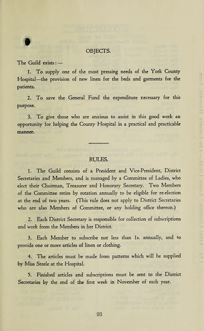 OBJECTS. The Guild exists : — 1. To supply one of the most pressing needs of the York County Hospital—the provision of new linen for the beds and garments for the patients. 2. To save the General Fund the expenditure necessary for this purpose. 3. To give those who are anxious to assist in this good work an opportunity for helping the County Hospital in a practical and practicable manner. RULES. 1. The Guild consists of a President and Vice-President, District Secretaries and Members, and is managed by a Committee of Ladies, who elect their Chairman, Treasurer and Honorary Secretary. Two Members of the Committee retire by rotation annually to be eligible for re-election at the end of two years. (This rule does not apply to District Secretaries who are also Members of Committee, or any holding office thereon.) 2. Each District Secretary is responsible for collection of subscriptions and work from the Members in her District. 3. Each Member to subscribe not less than Is. annually, and to provide one or more articles of linen or clothing. 4. The articles must be made from patterns which will be supplied by Miss Steele at the Hospital. 5. Finished articles and subscriptions must be sent to the District Secretaries by the end of the first week in November of each year.