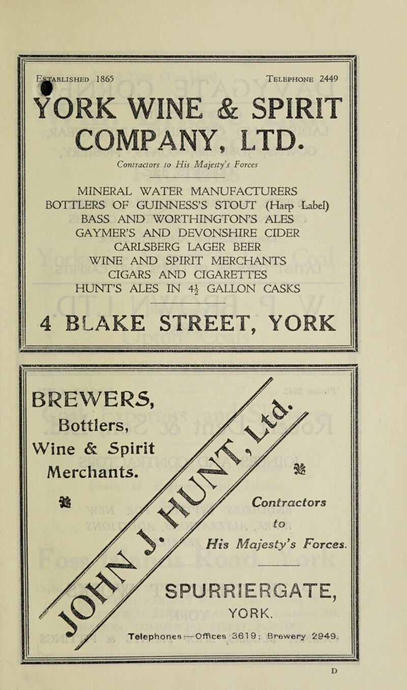 Established 1865 Telephone 2449 YORK WINE & SPIRIT COMPANY, LTD. .  * » t' ' * * Contractors to His Majesty’s Forces MINERAL WATER MANUFACTURERS BOTTLERS OF GUINNESS’S STOUT (Harp Label) BASS AND WORTHINGTON’S ALES GAYMER’S AND DEVONSHIRE CIDER CARLSBERG LAGER BEER WINE AND SPIRIT MERCHANTS CIGARS AND CIGARETTES HUNT’S ALES IN 4^ GALLON CASKS 4 BLAKE STREET, YORK BREWERS, Bottlers, Wine &. Spirit Merchants. Contractors to His Majesty's Forces. SPURRIERGATE, YORK. Telephones:—Offices 3619; Brewery 2949. D