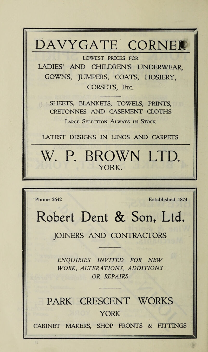 DAVYGATE CORNEH LOWEST PRICES FOR LADIES’ AND CHILDREN’S UNDERWEAR, GOWNS, JUMPERS, COATS, HOSIERY, CORSETS, Etc. SHEETS, BLANKETS, TOWELS, PRINTS, CRETONNES AND CASEMENT CLOTHS Large Selection Always in Stock LATEST DESIGNS IN LINOS AND CARPETS W. P. BROWN LTD. YORK. ’Phone 2642 Established 1874 Robert Dent & Son, Ltd. JOINERS AND CONTRACTORS ENQUIRIES INVITED FOR NEW WORK, ALTERATIONS, ADDITIONS OR REPAIRS PARK CRESCENT WORKS YORK CABINET MAKERS, SHOP FRONTS Sc FITTINGS