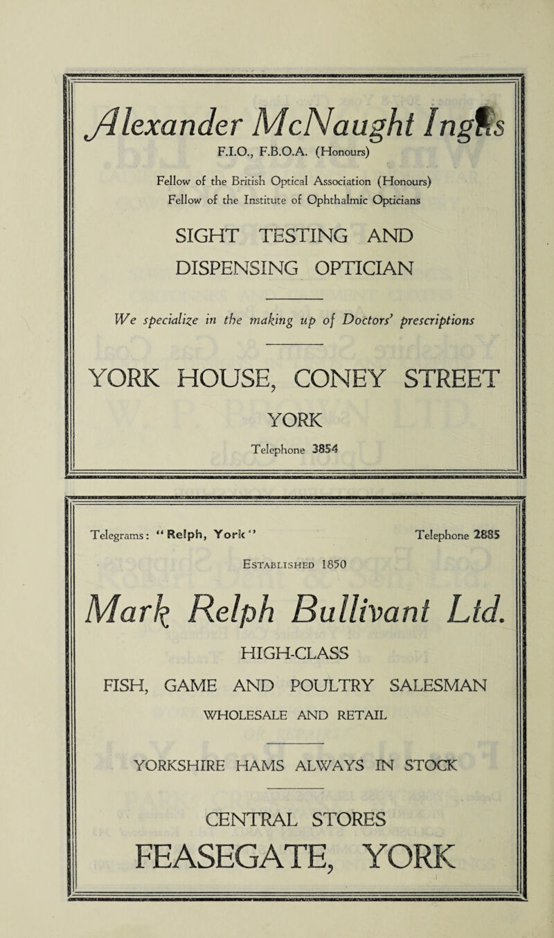 jdlexander McNaught Ingtls F.I.O., F.B.O.A. (Honours) Fellow of the British Optical Association (Honours) Fellow of the Institute of Ophthalmic Opticians SIGHT TESTING AND DISPENSING OPTICIAN We specialize in the making up of Doctors’ prescriptions YORK HOUSE, CONEY STREET YORK Telephone 3854 Telegrams: “ Re’ph, York  Established 1850 Telephone 2885 Marl£ Ralph Bullivant Lid. HIGH-CLASS FISH, GAME AND POULTRY SALESMAN WHOLESALE AND RETAIL YORKSHIRE HAMS ALWAYS IN STOCK CENTRAL STORES FEASEGATE, YORK