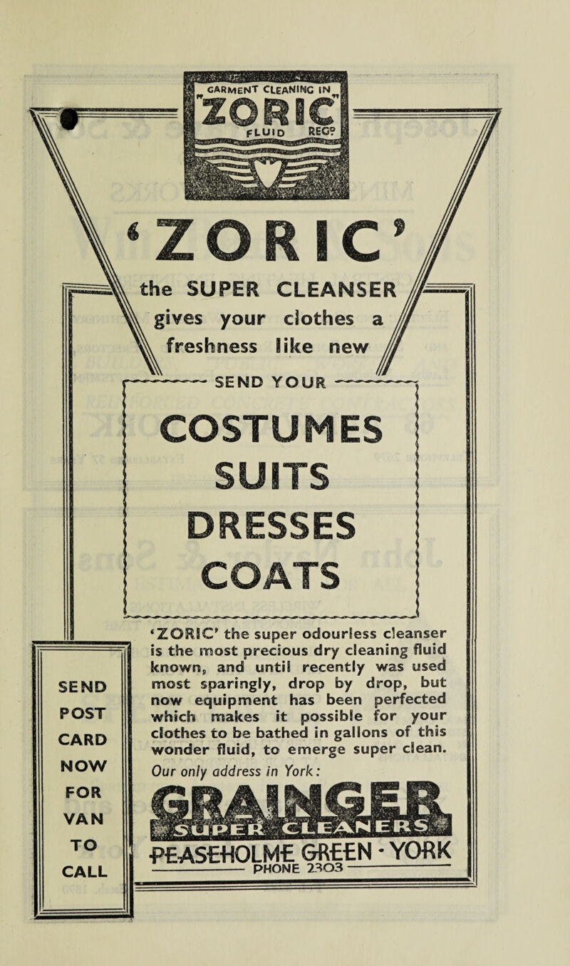 ZORIC SEND POST CARD NOW FOR VAN TO CALL the SUPER CLEANSER gives your clothes a freshness like new — SEND YOUR — COSTUMES SUITS DRESSES COATS ‘ZORIC* the super odourless cleanser is the most precious dry cleaning fluid known, and until recently was used most sparingly, drop by drop, but now equipment has been perfected which makes it possible for your clothes to be bathed in gallons of this wonder fluid, to emerge super clean. Our only address in York: •PEASEtfOLME GREEN * YORK - PHONE 2303 —--