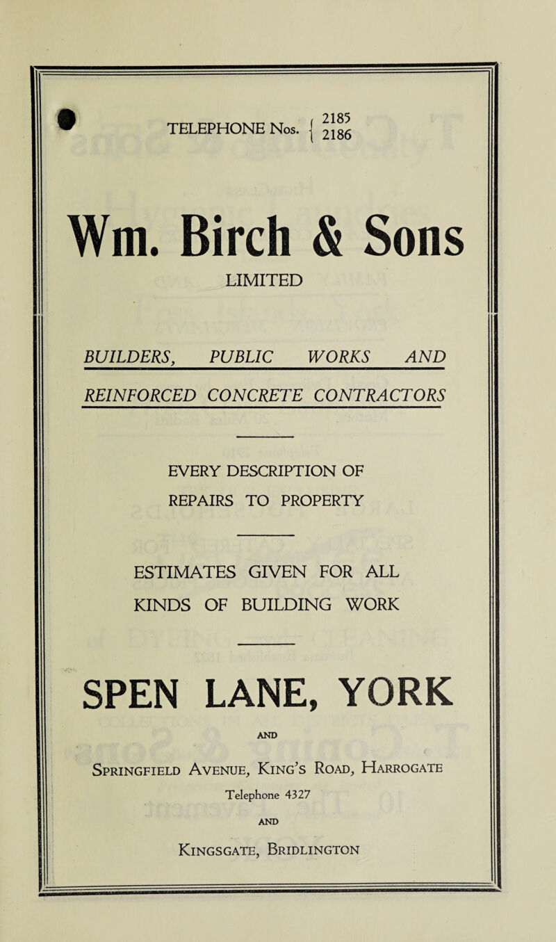 TELEPHONE Nos. 2185 2186 Wm. Birch & Sons LIMITED BUILDERS, PUBLIC WORKS AND REINFORCED CONCRETE CONTRACTORS EVERY DESCRIPTION OF REPAIRS TO PROPERTY ESTIMATES GIVEN FOR ALL KINDS OF BUILDING WORK SPEN LANE, YORK AND Springfield Avenue, King's Road, Harrogate Telephone 4327 AND Kingsgate, Bridlington
