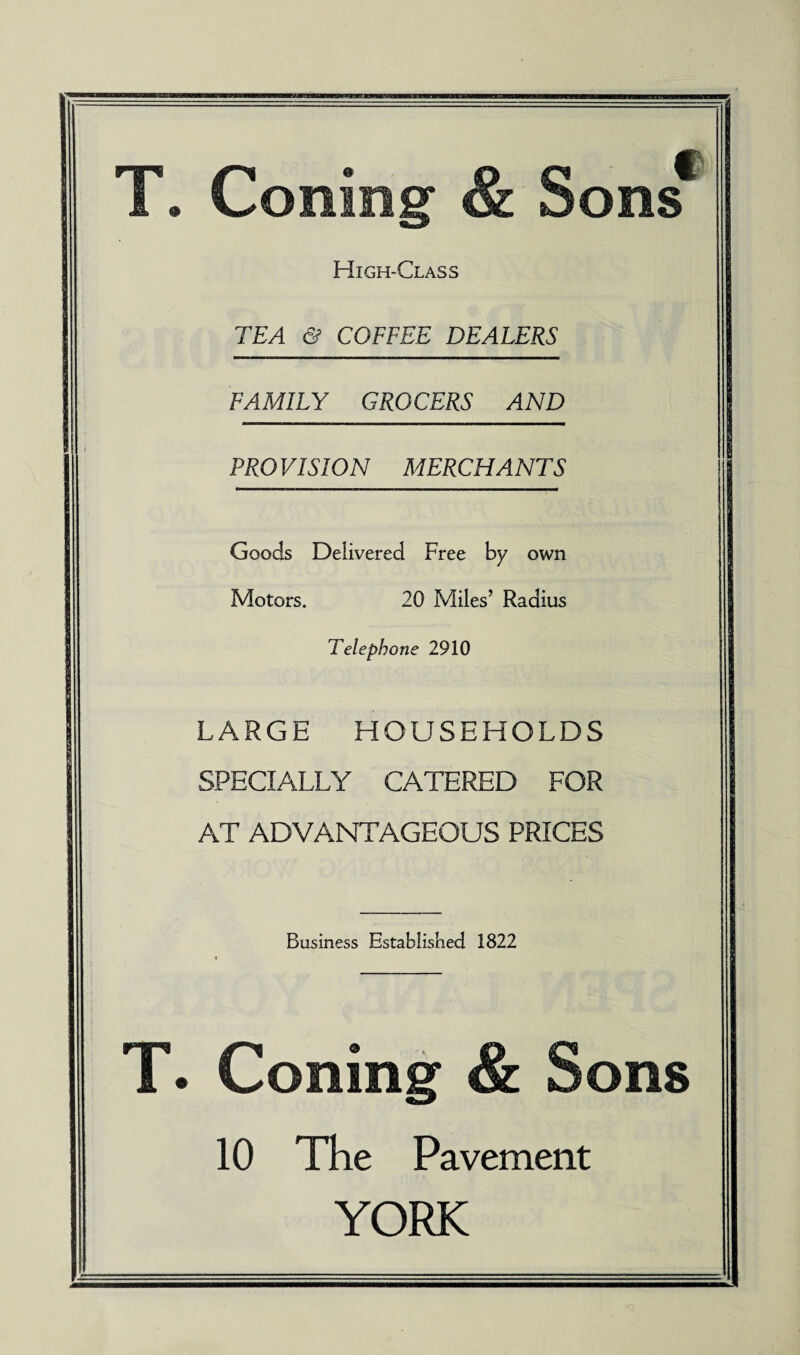 o f ons High-Class TEA & COFFEE DEALERS FAMILY GROCERS AND PRO VISION MERCHANTS Goods Delivered Free by own Motors. 20 Miles’ Radius Telephone 2910 LARGE HOUSEHOLDS SPECIALLY CATERED FOR AT ADVANTAGEOUS PRICES Business Established 1822 . toning ons 10 The Pavement YORK