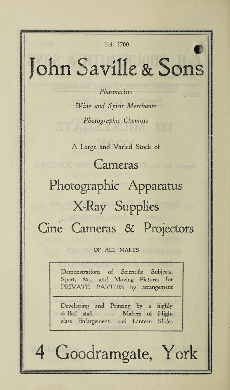 f John Saville & Sons Pharmacists Wine and Spirit Merchants Photographic Chemists A Large and. Varied Stock of Cameras Photographic Apparatus X-Ray Supplies Cine Cameras 6C Projectors OF ALL MAKES Demonstrations of Scientific Subjects, Sport, 8cc., and Moving Pictures for PRIVATE PARTIES by arrangement Developing and Printing by a highly skilled staff . . Makers of High- class Enlargements and Lantern Slides 4 Goodramgate, York