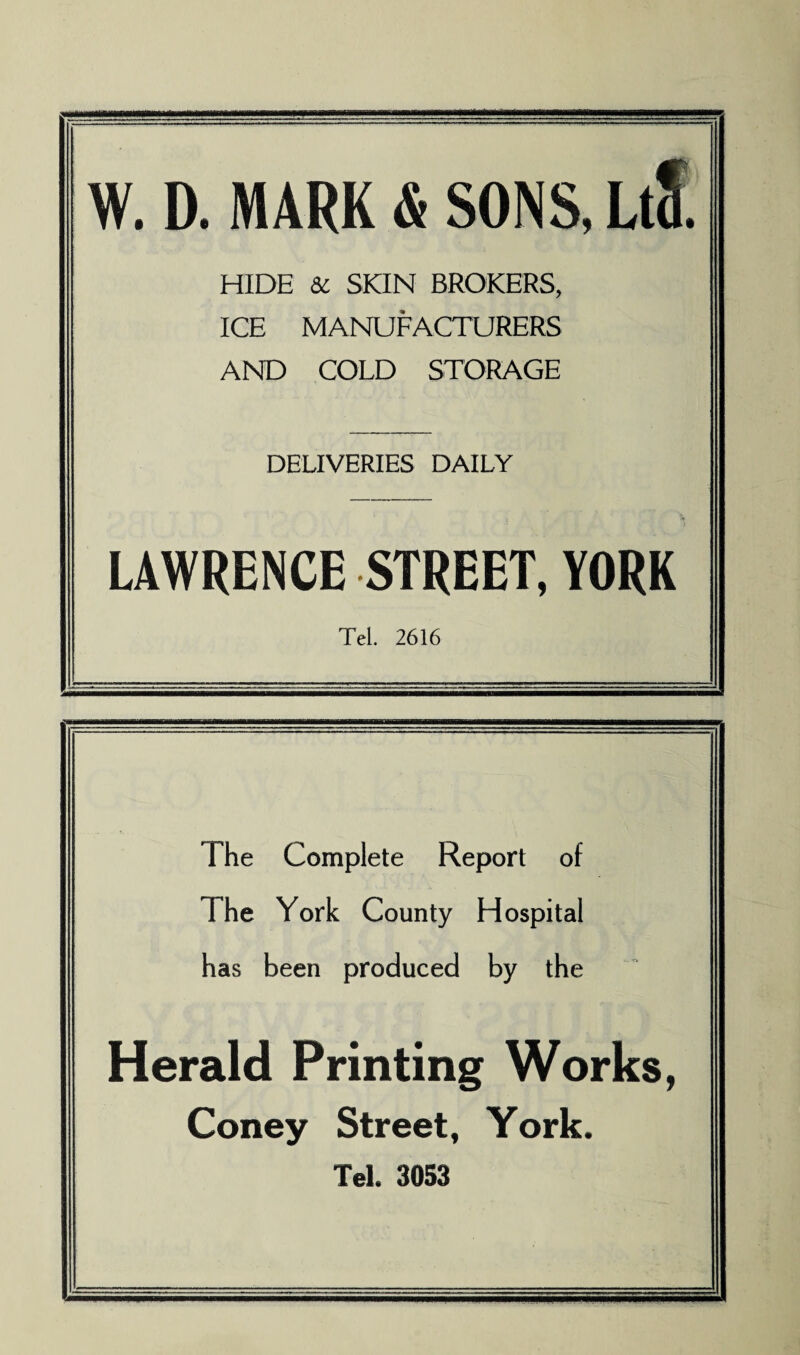 W. D. MARK & SONS, LtS. HIDE & SKIN BROKERS, ICE MANUFACTURERS AND COLD STORAGE DELIVERIES DAILY LAWRENCE STREET, YORK Tel. 2616 The Complete Report of The York County Hospital has been produced by the Herald Printing Works, Coney Street, York. Tel. 3053