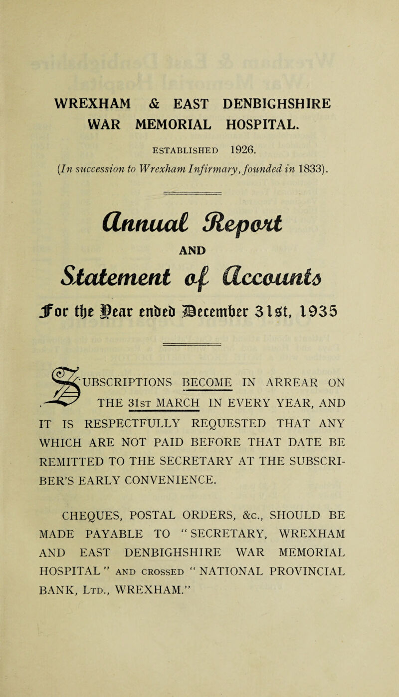 WAR MEMORIAL HOSPITAL. ESTABLISHED 1926. (In succession to Wrexham Infirmary, founded in 1833). Qnnual tRepoxt AND Statement af dceaunta Jfor tfje J9ear enbeb ©ecemfaer 31 at, 1935 Subscriptions become in arrear on THE 31st MARCH IN EVERY YEAR, AND IT IS RESPECTFULLY REQUESTED THAT ANY WHICH ARE NOT PAID BEFORE THAT DATE BE REMITTED TO THE SECRETARY AT THE SUBSCRI¬ BER’S EARLY CONVENIENCE. CHEQUES, POSTAL ORDERS, &c., SHOULD BE MADE PAYABLE TO “ SECRETARY, WREXHAM AND EAST DENBIGHSHIRE WAR MEMORIAL HOSPITAL ” and crossed “ NATIONAL PROVINCIAL BANK, Ltd., WREXHAM.”