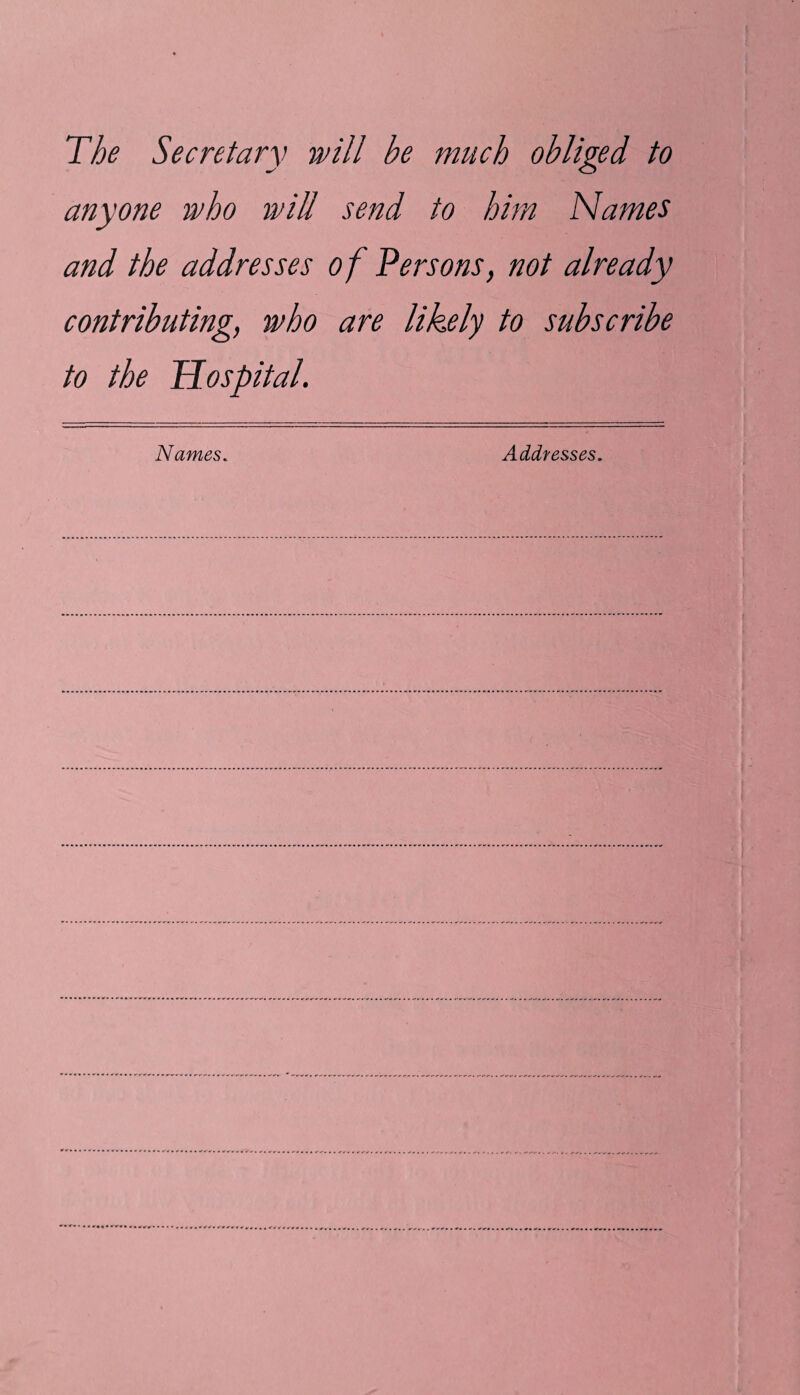 The Secretary will be much obliged to anyone who ivill send to him Names and the addresses of Persons, not already contributing, who are likely to subscribe to the Hospital. Names. Addresses.