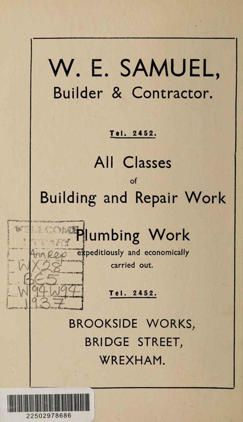 W. E. SAMUEL, Builder & Contractor. Tel. 2452. All Classes of Building and Repair Work lumbing Work peditiously and economically carried out. Tel. 2452. BROOKSIDE WORKS, BRIDGE STREET, WREXHAM. 22502978686