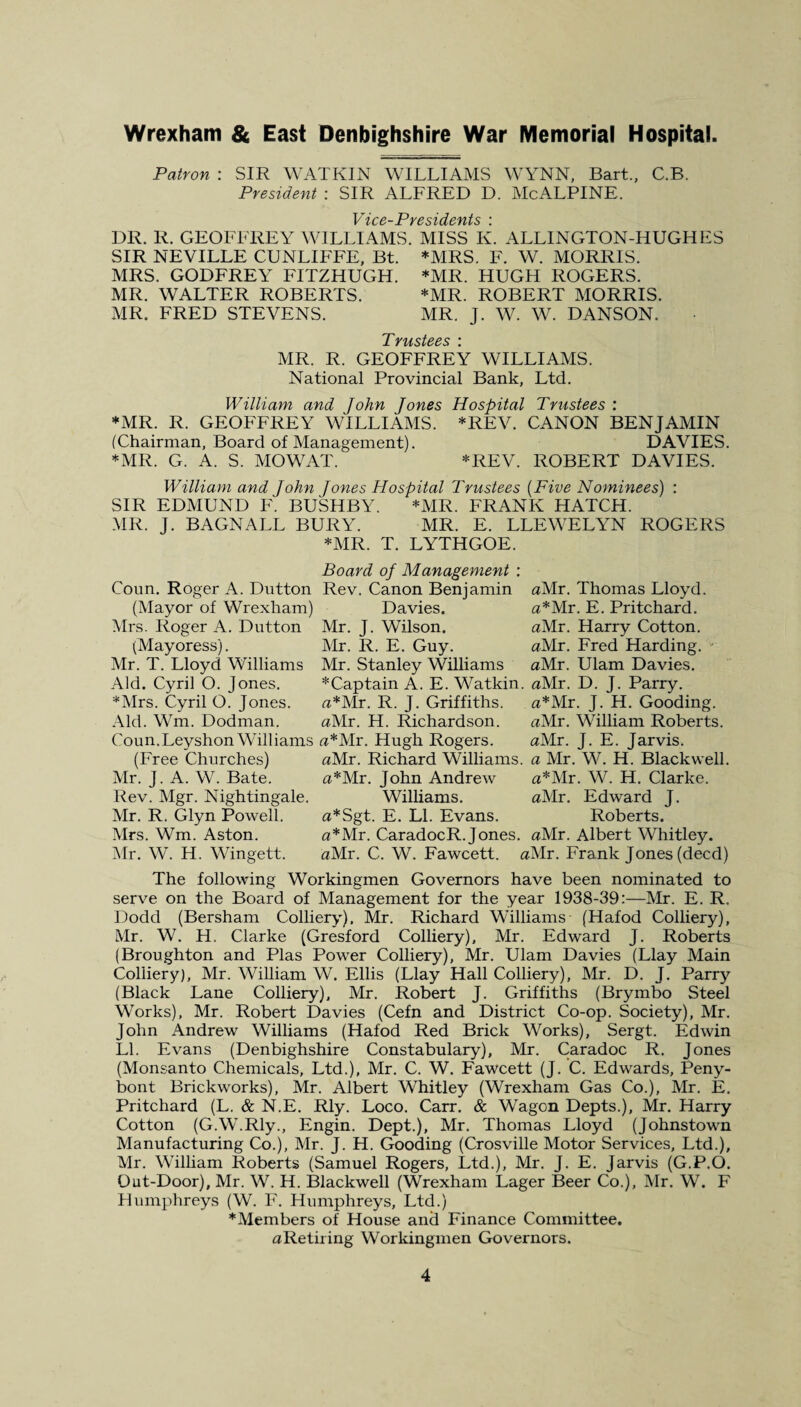 Patron : SIR WATKIN WILLIAMS WYNN, Bart., C.B. President : SIR ALFRED D. McALPINE. Vice-Presidents \ DR. R. GEOFFREY WILLIAMS. MISS K. ALLINGTON-HUGHES SIR NEVILLE CDNLIFFE, Bt. *MRS. F. W. MORRIS. MRS. GODFREY FITZHUGH. *MR. HUGH ROGERS. MR. WALTER ROBERTS. *MR. ROBERT MORRIS. MR. FRED STEVENS. MR. J. W. W. DANSON. MR. R. GEOFFREY WILLIAMS. National Provincial Bank, Ltd. William and John Jones Hospital Trustees : *MR. R. GEOFFREY WILLIAMS. *REV. CANON BENJAMIN (Chairman, Board of Management). DAVIES. *MR. G. A. S. MOWAT. *REV. ROBERT DAVIES. William and John Jones Hospital Trustees (Five Nominees) : SIR EDMUND F. BUSHBY. *MR. FRANK HATCH. MR. J. BAGNALL BURY. MR. E. LLEWELYN ROGERS *MR. T. LYTHGOE. Coun. Roger A. Dutton (Mayor of Wrexham) Mrs. Roger A. Dutton (Mayoress). Mr. T. Lloyd Williams Aid. Cyril O. Jones. *Mrs. Cyril O. Jones. Aid. Wm. Dodman. C ou n. Leyshon Will iams (Free Churches) Mr. J. A. W. Bate. Rev. Mgr. Nightingale. Mr. R. Glyn Powell. Mrs. Wm. Aston. Mr. W. H. Wingett. Board oj Management Rev. Canon Benjamin Davies. Mr. J. Wilson. Mr. R. E. Guy. Mr. Stanley Williams * Captain A. E. Watkin. fl*Mr. R. J. Griffiths. «Mr. H. Richardson. a*Mr. Hugh Rogers. flMr. Richard Williams. a*Mr. John Andrew Williams. a*Sgt. E. LI. Evans. a*Mr. CaradocR. Jones. aMr. C. W. Fawcett. < flMr. Thomas Lloyd. a*Mr. E. Pritchard. aMr. Harry Cotton. aMr. Fred Harding. aMr. Ulam Davies. aMr. D. J. Parry. a*Mr. J. H. Gooding. aMr. William Roberts. aMr. J. E. Jarvis. a Mr. W. H. Blackwell. a*Mr. W. H. Clarke. aMr. Edward J. Roberts. aMr. Albert Whitley. Mr. Frank Jones (deed) The following Workingmen Governors have been nominated to serve on the Board of Management for the year 1938-39:—Mr. E. R, Dodd (Bersham Colliery). Mr. Richard Williams (Hafod Colliery), Mr. W. H. Clarke (Gresford Colliery), Mr. Edward J. Roberts (Broughton and Plas Power Colliery), Mr. Ulam Davies (Llay Main Colliery), Mr. William W. Ellis (Llay Hall Colliery), Mr. D. J. Parry (Black Lane Colliery), Mr. Robert J. Griffiths (Brymbo Steel Works), Mr. Robert Davies (Cefn and District Co-op. Society), Mr. John Andrew Williams (Hafod Red Brick Works), Sergt. Edwin LI. Evans (Denbighshire Constabulary), Mr. Caradoc R. Jones (Monsanto Chemicals, Ltd.), Mr. C. W. Fawcett (J. C. Edwards, Peny- bont Brickworks), Mr. Albert Whitley (Wrexham Gas Co.), Mr. E. Pritchard (L. & N.E. Rly. Loco. Carr. & Wagon Depts.), Mr. Harry Cotton (G.W.Rly., Engin. Dept.), Mr. Thomas Lloyd (Johnstown Manufacturing Co.), Mr. J. H. Gooding (Crosville Motor Services, Ltd.), Mr. William Roberts (Samuel Rogers, Ltd.), Mr. J. E. Jarvis (G.P.O. Out-Door), Mr. W. H. Blackwell (Wrexham Lager Beer Co.), Mr. W. F Humphreys (W. F. Humphreys, Ltd.) * Members of House and Finance Committee. aRetiring Workingmen Governors.